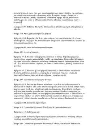 como artículos de cuero para usos industriales (correas, tacos, tiratacos, etc.); artículos
de guarnicionería (correajes, albardones, sillas de montar, látigos y fustas, etc.);
artículos de botería (botas y corambres), talabartería, equipo militar, artículos de
deporte, etc.; así como la fabricación de artículos a base de sucedáneos de cuero y
repujado].
Agrupación 47. Industria del papel y fabricación de artículos de papel; artes gráficas y
edición.
Grupo 474. Artes gráficas (impresión gráfica).
Epígrafe 474.3. Reproducción de textos o imágenes por procedimientos tales como
multicopistas, fotocopias por procedimientos fotográficos y electroestáticos, sistemas de
reproducción de planos, etc.
Agrupación 49. Otras industrias manufactureras.
Grupo 491. Joyería y bisutería.
Epígrafe 491.1. Joyería. [Este epígrafe comprende el trabajo de piedras preciosas,
semipreciosas y perlas (corte, tallado, pulido, etc.); acuñación de monedas; fabricación
de joyas, orfebrería, cubertería, medallas y condecoraciones de metales preciosos, plata
de Ley o metales comunes chapados, así como la fabricación de piezas y accesorios de
joyería].
Epígrafe 491.2. Bisutería. [(Este epígrafe comprende la fabricación de artículos de
bisutería, emblemas, distintivos, escarapelas y similares y pequeños objetos de
decoración (flores y frutos artificiales, plumas y penachos, etc.)].
Grupo 495. Industrias manufactureras diversas.
Epígrafe 495.9. Fabricación de otros artículos n.c.o.p. (Este epígrafe comprende la
fabricación de objetos, tales como artículos religiosos; artículos de marfil, ámbar, hueso,
cuerno, nácar, coral, etc.; artículos en cera, parafina, pastas de modelar y similares;
artículos para fumador; pantallas para lámparas; estatuas, figurines, maniquíes, etc.;
artículos de lujo para adorno. De este epígrafe quedarán excluidos de la aplicación de lo
dispuesto en esta Ley los talleres de taxidermia, naturalistas, de disecar, preparaciones
anatómicas y otras industrias manufactureras diversas no especificadas anteriormente).
Agrupación 61. Comercio al por mayor.
Grupo 615. Comercio al por mayor de artículos de Consumo Duradero.
Epígrafe 615.6. Galerías de arte.
Agrupación 64. Comercio al por menor de productos alimenticios, bebidas y tabacos,
realizado en establecimientos permanentes.
Grupo 646. Comercio al por menor de labores de tabaco y de artículos de fumador.
 