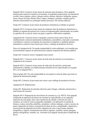Epígrafe 646.8. Comercio al por menor de artículos para fumadores. [Este epígrafe
autoriza para realizar el comercio al menudeo, en pequeñas proporciones, de material de
escribir, como carpetas, sobres y pliegos sueltos, plumas, lapiceros, bolígrafos, gomas,
lacres, frascos de tinta, libretas, blocs, naipes, estampas y postales, siempre que los
artículos mencionados no contengan metales preciosos. (No incluye tabaco)].
Grupo 647. Comercio al por menor de productos alimenticios y bebidas en general.
Epígrafe 647.4. Comercio al por menor de cualquier clase de productos alimenticios y
bebidas en régimen de autoservicio o mixto en supermercados, denominados así cuando
la superficie de su sala de ventas sea igual o superior a 400 metros cuadrados.
Agrupación 66. Comercio mixto o integrado; comercio al por menor fuera de un
establecimiento comercial permanente (ambulancia, mercadillos y mercados ocasionales
o periódicos); comercio en régimen de expositores en depósito y mediante aparatos
automáticos; comercio al por menor por correo y catálogo de productos diversos.
Nota a la Agrupación 66: No queda comprendida la venta ambulante, en la medida que
necesariamente requiere de autorización por suponer ocupación del dominio público.
Grupo 662. Comercio mixto o integrado al por menor.
Epígrafe 662.1. Comercio al por menor de toda clase de artículos en economatos y
cooperativas de consumo.
Epígrafe 662.2. Comercio al por menor de toda clase de artículos, incluyendo
alimentación y bebidas, en establecimientos distintos de los especificados en el grupo
661 y en el epígrafe 662.1.
Nota al grupo 662: No está comprendida en este grupo la venta de tabaco que tiene su
régimen de autorización propio.
Grupo 665. Comercio al por menor por correo o por catálogo de productos diversos.
Agrupación 69. Reparaciones.
Grupo 691. Reparación de artículos eléctricos para el hogar, vehículos automóviles y
otros bienes de consumo.
Epígrafe 691.9. Reparación de otros bienes de consumo n.c.o.p. NOTA: Este epígrafe
comprende la reparación de bienes de consumo no especificados en los epígrafes
anteriores de este grupo, tales como reparación de calzado y artículos de cuero y
similares, así como la venta en pequeñas cantidades, con aplicación al calzado de
betunes, cremas, trencillas, plantillas, calzadores y efectos análogos, suelas y tacones de
goma, reparación de relojes, restauración de obras de arte y antigüedades, reparación y
conservación de máquinas de escribir, máquinas de coser y hacer punto, aparatos
fotográficos y ópticos, instrumentos de música, juguetes, cuchillos, tijeras, paraguas,
plumas estilográficas, muebles, etc. Asimismo este epígrafe faculta para el duplicado de
llaves.
 