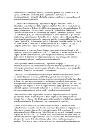Provinciales de Economía y Comercio y reforzando, por otro lado, el papel de ICEX
España Exportación e Inversiones como organismo de impulso de la
internacionalización y competitividad de las empresas españolas en todas sus fases del
proceso de internacionalización.
El Capítulo III -«Instrumentos y Organismos de Apoyo Financiero»- afronta la
dificultad de acceso al crédito de las empresas españolas. Para ello, se sistematizan los
organismos financieros de la acción del Gobierno en materia de internacionalización de
la economía española y las empresas (el Instituto de Crédito Oficial, la Compañía
Española de Financiación del Desarrollo y la Compañía Española de Seguro de Crédito
a la Exportación, S.A.), así como los instrumentos de apoyo financiero, lo que requiere
el refuerzo de los instrumentos disponibles por los distintos actores del sector público en
el ámbito de la internacionalización, en especial aquellos en manos del Instituto de
Crédito Oficial (ICO), la Compañía Española de Financiación del Desarrollo COFIDES,
S.A. (COFIDES), el Fondo para la Internacionalización de la Empresa (FIEM) y la
Compañía Española de Seguro de Crédito a la Exportación, S.A. (CESCE).
Adicionalmente, se refuerzan algunos de estos instrumentos de apoyo financiero (el
Fondo para Inversiones en el Exterior, FIEX; el Fondo para la Internacionalización de la
Empresa, FIEM; y el Convenio de Ajuste Recíproco de Intereses), mediante la
incorporación de diferentes modificaciones dirigidas a mejorar su gestión, eliminar
determinadas restricciones y ampliar su ámbito de actuación.
En el Capítulo IV -«Otros Instrumentos y Organismos de Apoyo a la
Internacionalización»- se desarrollan los mecanismos necesarios para fomentar que las
empresas españolas tengan un mayor acceso a los proyectos abiertos a concurso por las
instituciones financieras internacionales en otros países.
La Sección 2.ª -«Movilidad internacional»- regula determinados supuestos en los que,
por razones de interés económico, se facilita y agiliza la concesión de visados y
autorizaciones de residencia, al objeto de atraer inversión y talento a España. La medida
se dirige a los inversores, emprendedores, trabajadores que efectúen movimientos
intraempresariales, profesionales altamente cualificados e investigadores, así como a los
cónyuges e hijos mayores, a través de un procedimiento ágil y rápido ante una única
autoridad, y por un plazo variable en función de los distintos casos contemplados. Estas
autorizaciones de residencia tendrán validez en todo el territorio nacional.
En lo que se refiere a las disposiciones adicionales, la primera establece el régimen
aplicable a las deudas de derecho público de los emprendedores de responsabilidad
limitada. Para el cobro de estas deudas, podrá embargarse la vivienda habitual, según el
procedimiento especial de embargo previsto en su normativa específica.
Se prevé, a través del resto de las disposiciones adicionales, la integración de las
ventanillas únicas existentes a nivel estatal en el Punto de Atención al Emprendedor, la
colaboración con otros sistemas electrónicos con ocasión de la constitución de
sociedades utilizando el Documento Único Electrónico y una serie de disposiciones para
la aplicación de la Sección 2.ª del Título V, entre las que destacan la tramitación de las
autorizaciones a través del procedimiento único de solicitud de un permiso único y la no
aplicación del criterio de la situación nacional de empleo para las autorizaciones
reguladas. Asimismo, se reconoce a la «miniempresa» o empresa de estudiantes como
 