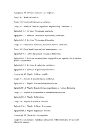 Agrupación 84. Servicios prestados a las empresas.
Grupo 841. Servicios Jurídicos.
Grupo 842. Servicios Financieros y contables.
Grupo 843. Servicios Técnicos (Ingeniería, Arquitectura y Urbanismo...).
Epígrafe 843.1. Servicios Técnicos de Ingeniería.
Epígrafe 843.2. Servicios Técnicos de arquitectura y urbanismo.
Epígrafe 843.5. Servicios Técnicos de delineación.
Grupo 844. Servicios de Publicidad, relaciones públicas y similares.
Grupo 849. Otros Servicios prestados a las empresas n.c.o.p.
Epígrafe 849.1. Cobros de deudas y confección de facturas.
Epígrafe 849.2. Servicios mecanográficos, taquigráficos, de reproducción de escritos,
planos y documentos.
Epígrafe 849.3. Servicios de traducción y similares.
Epígrafe 849.7. Servicios de gestión administrativa.
Agrupación 85. Alquiler de bienes muebles.
Grupo 854. Alquiler de automóviles sin conductor.
Epígrafe 854.1. Alquiler de automóviles sin conductor.
Epígrafe 854.2. Alquiler de automóviles sin conductor en régimen de renting.
Grupo 855. Alquiler de otros medios de transporte sin conductor.
Epígrafe 855.3. Alquiler de bicicletas.
Grupo 856. Alquiler de bienes de consumo.
Epígrafe 856.1. Alquiler de bienes de consumo.
Epígrafe 856.2. Alquiler de películas de vídeo.
Agrupación 93. Educación e investigación.
Grupo 932. Enseñanza no reglada de formación y perfeccionamiento profesional y
educación superior.
 