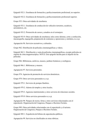 Epígrafe 932.1. Enseñanza de formación y perfeccionamiento profesional, no superior.
Epígrafe 932.2. Enseñanza de formación y perfeccionamiento profesional superior.
Grupo 933. Otras actividades de enseñanza.
Epígrafe 933.1. Enseñanza de conducción de vehículos terrestres, acuáticos,
aeronáuticos, etc.
Epígrafe 933.2. Promoción de cursos y estudios en el extranjero.
Epígrafe 933.9. Otras actividades de enseñanza, tales como idiomas, corte y confección,
mecanografía, taquigrafía, preparación de exámenes y oposiciones y similares, n.c.o.p.
Agrupación 96. Servicios recreativos y culturales.
Grupo 962. Distribución de películas cinematográficas y vídeos.
Epígrafe 962.1. Distribución y venta de películas cinematográficas, excepto películas en
soporte de cinta magnetoscópica. NOTA: Este epígrafe faculta para el alquiler de las
películas.
Grupo 966. Bibliotecas, archivos, museos, jardines botánicos y zoológicos.
Epígrafe 966.1. Bibliotecas y museos.
Agrupación 97. Servicios personales.
Grupo 974. Agencias de prestación de servicios domésticos.
Grupo 979. Otros servicios personales n.c.o.p.
Epígrafe 979.1. Servicios de pompas fúnebres.
Epígrafe 979.2. Adorno de templos y otros locales.
Epígrafe 979.3. Agencias matrimoniales y otros servicios de relaciones sociales.
Epígrafe 979.9. Otros servicios personales n.c.o.p.
Agrupación 98. Parques de recreo, ferias y otros servicios relacionados con el
espectáculo. Organización de Congresos, Parques o Recintos Feriales.
Grupo 989. Otras actividades relacionadas con el espectáculo y el turismo.
Organización de Congresos, Parques o Recintos Feriales.
Epígrafe 989.1. Expedición de billetes de espectáculos públicos.
Agrupación 99. Servicios no clasificados en otras rúbricas.
 