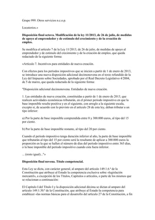 Grupo 999. Otros servicios n.c.o.p.
Locutorios.»
Disposición final octava. Modificación de la ley 11/2013, de 26 de julio, de medidas
de apoyo al emprendedor y de estímulo del crecimiento y de la creación de
empleo.
Se modifica el artículo 7 de la Ley 11/2013, de 26 de julio, de medidas de apoyo al
emprendedor y de estímulo del crecimiento y de la creación de empleo, que queda
redactado de la siguiente forma:
«Artículo 7. Incentivos para entidades de nueva creación.
Con efectos para los períodos impositivos que se inicien a partir de 1 de enero de 2013,
se introduce una nueva disposición adicional decimonovena en el texto refundido de la
Ley del Impuesto sobre Sociedades, aprobado por el Real Decreto Legislativo 4/2004,
de 5 de marzo, que queda redactada de la siguiente forma:
"Disposición adicional decimonovena. Entidades de nueva creación.
1. Las entidades de nueva creación, constituidas a partir de 1 de enero de 2013, que
realicen actividades económicas tributarán, en el primer período impositivo en que la
base imponible resulte positiva y en el siguiente, con arreglo a la siguiente escala,
excepto si, de acuerdo con lo previsto en el artículo 28 de esta ley, deban tributar a un
tipo inferior:
a) Por la parte de base imponible comprendida entre 0 y 300.000 euros, al tipo del 15
por ciento.
b) Por la parte de base imponible restante, al tipo del 20 por ciento.
Cuando el período impositivo tenga duración inferior al año, la parte de base imponible
que tributarán al tipo del 15 por ciento será la resultante de aplicar a 300.000 euros la
proporción en la que se hallen el número de días del período impositivo entre 365 días,
o la base imponible del período impositivo cuando esta fuera inferior.
... (resto igual)..."»
Disposición final novena. Título competencial.
Esta Ley se dicta, con carácter general, al amparo del artículo 149.1.6.ª de la
Constitución que atribuye al Estado la competencia exclusiva sobre «legislación
mercantil», a excepción de los Títulos, Capítulos o artículos, o parte de los mismos que
se relacionan a continuación:
El Capítulo I del Título I y la disposición adicional décima se dictan al amparo del
artículo 149.1.30.ª de la Constitución, que atribuye al Estado la competencia para
establecer «las normas básicas para el desarrollo del artículo 27 de la Constitución, a fin
 