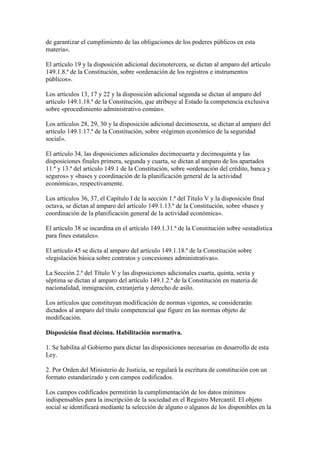 de garantizar el cumplimiento de las obligaciones de los poderes públicos en esta
materia».
El artículo 19 y la disposición adicional decimotercera, se dictan al amparo del artículo
149.1.8.ª de la Constitución, sobre «ordenación de los registros e instrumentos
públicos».
Los artículos 13, 17 y 22 y la disposición adicional segunda se dictan al amparo del
artículo 149.1.18.ª de la Constitución, que atribuye al Estado la competencia exclusiva
sobre «procedimiento administrativo común».
Los artículos 28, 29, 30 y la disposición adicional decimosexta, se dictan al amparo del
artículo 149.1.17.ª de la Constitución, sobre «régimen económico de la seguridad
social».
El artículo 34, las disposiciones adicionales decimocuarta y decimoquinta y las
disposiciones finales primera, segunda y cuarta, se dictan al amparo de los apartados
11.ª y 13.ª del artículo 149.1 de la Constitución, sobre «ordenación del crédito, banca y
seguros» y «bases y coordinación de la planificación general de la actividad
económica», respectivamente.
Los artículos 36, 37, el Capítulo I de la sección 1.ª del Título V y la disposición final
octava, se dictan al amparo del artículo 149.1.13.ª de la Constitución, sobre «bases y
coordinación de la planificación general de la actividad económica».
El artículo 38 se incardina en el artículo 149.1.31.ª de la Constitución sobre «estadística
para fines estatales».
El artículo 45 se dicta al amparo del artículo 149.1.18.ª de la Constitución sobre
«legislación básica sobre contratos y concesiones administrativas».
La Sección 2.ª del Título V y las disposiciones adicionales cuarta, quinta, sexta y
séptima se dictan al amparo del artículo 149.1.2.ª de la Constitución en materia de
nacionalidad, inmigración, extranjería y derecho de asilo.
Los artículos que constituyan modificación de normas vigentes, se considerarán
dictados al amparo del título competencial que figure en las normas objeto de
modificación.
Disposición final décima. Habilitación normativa.
1. Se habilita al Gobierno para dictar las disposiciones necesarias en desarrollo de esta
Ley.
2. Por Orden del Ministerio de Justicia, se regulará la escritura de constitución con un
formato estandarizado y con campos codificados.
Los campos codificados permitirán la cumplimentación de los datos mínimos
indispensables para la inscripción de la sociedad en el Registro Mercantil. El objeto
social se identificará mediante la selección de alguno o algunos de los disponibles en la
 