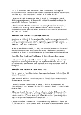 lista de los habilitados por la mencionada Orden Ministerial con la descripción
correspondiente de la Clasificación Nacional de Actividades Económicas. Igualmente se
indicará si la sociedad se encuentra en régimen de formación sucesiva.
3. En el plazo de seis meses a contar desde la entrada en vigor de esta norma, el
Gobierno aprobará un nuevo Reglamento del Registro Mercantil y la modificación
necesaria del Reglamento Hipotecario.
4. Se autoriza a los Ministerios de Asuntos Exteriores y Cooperación, Economía y
Competitividad, Interior, y Empleo y Seguridad Social a dictar las órdenes y
resoluciones conjuntas necesarias para la aplicación y desarrollo de lo previsto en la
Sección 2.ª del Título V.
Disposición final undécima. Seguimiento y evaluación.
Anualmente el Ministerio de Empleo y Seguridad Social, a propuesta conjunta con los
Ministerios de Asuntos Exteriores y de Cooperación, de Interior, de Economía y
Competitividad presentará un informe en el Consejo de Ministros sobre la aplicación de
la Sección 2.ª del Título V de esta Ley.
De acuerdo con dicha evaluación, el Consejo de Ministros podrá aprobar Instrucciones
por las que se establezca el procedimiento de entrada y permanencia por motivos
económicos de interés nacional en supuestos no previstos específicamente en esta Ley.
Disposición final duodécima. Modificación de disposiciones reglamentarias.
Las modificaciones que, a partir de la entrada en vigor de esta Ley, puedan realizarse
respecto a las normas reglamentarias que son objeto de modificación por esta Ley,
podrán efectuarse por normas del rango reglamentario correspondiente a la norma en
que figuran.
Disposición final decimotercera. Entrada en vigor.
Esta Ley entrará en vigor al día siguiente al de su publicación en el «Boletín Oficial del
Estado». No obstante:
a) El Capítulo V del Título I entrará en vigor a los veinte días de su publicación en el
«Boletín Oficial del Estado».
b) La redacción dada a los preceptos de la Ley 37/1992, de 28 de diciembre, del
Impuesto sobre el Valor Añadido, que contiene el artículo 23, surtirá efectos desde 1 de
enero de 2014.
c) La redacción dada al artículo 37 del texto refundido de la Ley del Impuesto sobre
Sociedades, aprobado por el Real Decreto Legislativo 4/2004, de 5 de marzo, que
contiene el artículo 25, surtirá efectos para los beneficios que se generen en períodos
impositivos que se inicien a partir de 1 de enero de 2013.
d) La redacción dada a los apartados 2 y 3 del artículo 44 y el artículo 41, ambos del
texto refundido de la Ley del Impuesto sobre Sociedades, aprobado por el Real Decreto
 