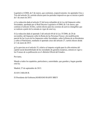 Legislativo 4/2004, de 5 de marzo, que contienen, respectivamente, los apartados Uno y
Tres del artículo 26, surtirán efectos para los períodos impositivos que se inicien a partir
de 1 de enero de 2013.
e) La redacción dada al artículo 23 del texto refundido de la Ley del Impuesto sobre
Sociedades, aprobado por el Real Decreto Legislativo 4/2004, de 5 de marzo, que
contiene el artículo 26.Dos, surtirá efectos para las cesiones de activos intangibles que
se realicen a partir de la entrada en vigor de esta Ley.
f) La redacción dada al apartado 2 del artículo 68 de la Ley 35/2006, de 28 de
noviembre, del Impuesto sobre la Renta de las Personas Físicas y de modificación
parcial de las Leyes de los Impuestos sobre Sociedades, sobre la Renta de no Residentes
y sobre el Patrimonio, mediante el apartado cinco del artículo 27, surtirá efectos desde
el 1 de enero de 2013.
g) Lo previsto en el artículo 35, relativo al importe exigido para la cifra mínima del
capital social desembolsado de las sociedades de garantía recíproca, entrará en vigor a
los 9 meses de su publicación en el «Boletín Oficial del Estado».
Por tanto,
Mando a todos los españoles, particulares y autoridades, que guarden y hagan guardar
esta ley.
Madrid, 27 de septiembre de 2013.
JUAN CARLOS R.
El Presidente del Gobierno,MARIANO RAJOY BREY
 