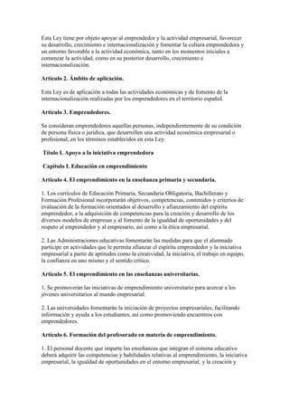 Esta Ley tiene por objeto apoyar al emprendedor y la actividad empresarial, favorecer
su desarrollo, crecimiento e internacionalización y fomentar la cultura emprendedora y
un entorno favorable a la actividad económica, tanto en los momentos iniciales a
comenzar la actividad, como en su posterior desarrollo, crecimiento e
internacionalización.
Artículo 2. Ámbito de aplicación.
Esta Ley es de aplicación a todas las actividades económicas y de fomento de la
internacionalización realizadas por los emprendedores en el territorio español.
Artículo 3. Emprendedores.
Se consideran emprendedores aquellas personas, independientemente de su condición
de persona física o jurídica, que desarrollen una actividad económica empresarial o
profesional, en los términos establecidos en esta Ley.
Título I. Apoyo a la iniciativa emprendedora
Capítulo I. Educación en emprendimiento
Artículo 4. El emprendimiento en la enseñanza primaria y secundaria.
1. Los currículos de Educación Primaria, Secundaria Obligatoria, Bachillerato y
Formación Profesional incorporarán objetivos, competencias, contenidos y criterios de
evaluación de la formación orientados al desarrollo y afianzamiento del espíritu
emprendedor, a la adquisición de competencias para la creación y desarrollo de los
diversos modelos de empresas y al fomento de la igualdad de oportunidades y del
respeto al emprendedor y al empresario, así como a la ética empresarial.
2. Las Administraciones educativas fomentarán las medidas para que el alumnado
participe en actividades que le permita afianzar el espíritu emprendedor y la iniciativa
empresarial a partir de aptitudes como la creatividad, la iniciativa, el trabajo en equipo,
la confianza en uno mismo y el sentido crítico.
Artículo 5. El emprendimiento en las enseñanzas universitarias.
1. Se promoverán las iniciativas de emprendimiento universitario para acercar a los
jóvenes universitarios al mundo empresarial.
2. Las universidades fomentarán la iniciación de proyectos empresariales, facilitando
información y ayuda a los estudiantes, así como promoviendo encuentros con
emprendedores.
Artículo 6. Formación del profesorado en materia de emprendimiento.
1. El personal docente que imparte las enseñanzas que integran el sistema educativo
deberá adquirir las competencias y habilidades relativas al emprendimiento, la iniciativa
empresarial, la igualdad de oportunidades en el entorno empresarial, y la creación y
 
