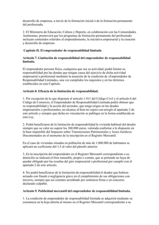 desarrollo de empresas, a través de la formación inicial o de la formación permanente
del profesorado.
2. El Ministerio de Educación, Cultura y Deporte, en colaboración con las Comunidades
Autónomas, promoverá que los programas de formación permanente del profesorado
incluyan contenidos referidos al emprendimiento, la iniciativa empresarial y la creación
y desarrollo de empresas.
Capítulo II. El emprendedor de responsabilidad limitada
Artículo 7. Limitación de responsabilidad del emprendedor de responsabilidad
limitada.
El emprendedor persona física, cualquiera que sea su actividad, podrá limitar su
responsabilidad por las deudas que traigan causa del ejercicio de dicha actividad
empresarial o profesional mediante la asunción de la condición de «Emprendedor de
Responsabilidad Limitada», una vez cumplidos los requisitos y en los términos
establecidos en este Capítulo.
Artículo 8. Eficacia de la limitación de responsabilidad.
1. Por excepción de lo que disponen el artículo 1.911 del Código Civil y el artículo 6 del
Código de Comercio, el Emprendedor de Responsabilidad Limitada podrá obtener que
su responsabilidad y la acción del acreedor, que tenga origen en las deudas
empresariales o profesionales, no alcance al bien no sujeto con arreglo al apartado 2 de
este artículo y siempre que dicha no vinculación se publique en la forma establecida en
esta Ley.
2. Podrá beneficiarse de la limitación de responsabilidad la vivienda habitual del deudor
siempre que su valor no supere los 300.000 euros, valorada conforme a lo dispuesto en
la base imponible del Impuesto sobre Transmisiones Patrimoniales y Actos Jurídicos
Documentados en el momento de la inscripción en el Registro Mercantil.
En el caso de viviendas situadas en población de más de 1.000.000 de habitantes se
aplicará un coeficiente del 1,5 al valor del párrafo anterior.
3. En la inscripción del emprendedor en el Registro Mercantil correspondiente a su
domicilio se indicará el bien inmueble, propio o común, que se pretende no haya de
quedar obligado por las resultas del giro empresarial o profesional por cumplir con el
apartado 2 de este artículo.
4. No podrá beneficiarse de la limitación de responsabilidad el deudor que hubiera
actuado con fraude o negligencia grave en el cumplimiento de sus obligaciones con
terceros, siempre que así constare acreditado por sentencia firme o en concurso
declarado culpable.
Artículo 9. Publicidad mercantil del emprendedor de responsabilidad limitada.
1. La condición de emprendedor de responsabilidad limitada se adquirirá mediante su
constancia en la hoja abierta al mismo en el Registro Mercantil correspondiente a su
 
