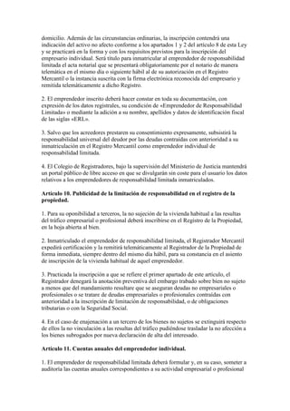 domicilio. Además de las circunstancias ordinarias, la inscripción contendrá una
indicación del activo no afecto conforme a los apartados 1 y 2 del artículo 8 de esta Ley
y se practicará en la forma y con los requisitos previstos para la inscripción del
empresario individual. Será título para inmatricular al emprendedor de responsabilidad
limitada el acta notarial que se presentará obligatoriamente por el notario de manera
telemática en el mismo día o siguiente hábil al de su autorización en el Registro
Mercantil o la instancia suscrita con la firma electrónica reconocida del empresario y
remitida telemáticamente a dicho Registro.
2. El emprendedor inscrito deberá hacer constar en toda su documentación, con
expresión de los datos registrales, su condición de «Emprendedor de Responsabilidad
Limitada» o mediante la adición a su nombre, apellidos y datos de identificación fiscal
de las siglas «ERL».
3. Salvo que los acreedores prestaren su consentimiento expresamente, subsistirá la
responsabilidad universal del deudor por las deudas contraídas con anterioridad a su
inmatriculación en el Registro Mercantil como emprendedor individual de
responsabilidad limitada.
4. El Colegio de Registradores, bajo la supervisión del Ministerio de Justicia mantendrá
un portal público de libre acceso en que se divulgarán sin coste para el usuario los datos
relativos a los emprendedores de responsabilidad limitada inmatriculados.
Artículo 10. Publicidad de la limitación de responsabilidad en el registro de la
propiedad.
1. Para su oponibilidad a terceros, la no sujeción de la vivienda habitual a las resultas
del tráfico empresarial o profesional deberá inscribirse en el Registro de la Propiedad,
en la hoja abierta al bien.
2. Inmatriculado el emprendedor de responsabilidad limitada, el Registrador Mercantil
expedirá certificación y la remitirá telemáticamente al Registrador de la Propiedad de
forma inmediata, siempre dentro del mismo día hábil, para su constancia en el asiento
de inscripción de la vivienda habitual de aquel emprendedor.
3. Practicada la inscripción a que se refiere el primer apartado de este artículo, el
Registrador denegará la anotación preventiva del embargo trabado sobre bien no sujeto
a menos que del mandamiento resultare que se aseguran deudas no empresariales o
profesionales o se tratare de deudas empresariales o profesionales contraídas con
anterioridad a la inscripción de limitación de responsabilidad, o de obligaciones
tributarias o con la Seguridad Social.
4. En el caso de enajenación a un tercero de los bienes no sujetos se extinguirá respecto
de ellos la no vinculación a las resultas del tráfico pudiéndose trasladar la no afección a
los bienes subrogados por nueva declaración de alta del interesado.
Artículo 11. Cuentas anuales del emprendedor individual.
1. El emprendedor de responsabilidad limitada deberá formular y, en su caso, someter a
auditoría las cuentas anuales correspondientes a su actividad empresarial o profesional
 
