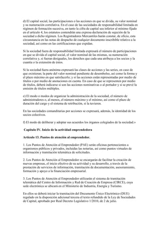 d) El capital social, las participaciones o las acciones en que se divida, su valor nominal
y su numeración correlativa. En el caso de las sociedades de responsabilidad limitada en
régimen de formación sucesiva, en tanto la cifra de capital sea inferior al mínimo fijado
en el artículo 4, los estatutos contendrán una expresa declaración de sujeción de la
sociedad a dicho régimen. Los Registradores Mercantiles harán constar, de oficio, esta
circunstancia en las notas de despacho de cualquier documento inscribible relativo a la
sociedad, así como en las certificaciones que expidan.
Si la sociedad fuera de responsabilidad limitada expresará el número de participaciones
en que se divida el capital social, el valor nominal de las mismas, su numeración
correlativa y, si fueran desiguales, los derechos que cada una atribuya a los socios y la
cuantía o la extensión de éstos.
Si la sociedad fuera anónima expresará las clases de acciones y las series, en caso de
que existieran; la parte del valor nominal pendiente de desembolso, así como la forma y
el plazo máximo en que satisfacerlo; y si las acciones están representadas por medio de
títulos o por medio de anotaciones en cuenta. En caso de que se representen por medio
de títulos, deberá indicarse si son las acciones nominativas o al portador y si se prevé la
emisión de títulos múltiples.
e) El modo o modos de organizar la administración de la sociedad, el número de
administradores o, al menos, el número máximo y el mínimo, así como el plazo de
duración del cargo y el sistema de retribución, si la tuvieren.
En las sociedades comanditarias por acciones se expresará, además, la identidad de los
socios colectivos.
f) El modo de deliberar y adoptar sus acuerdos los órganos colegiados de la sociedad.»
Capítulo IV. Inicio de la actividad emprendedora
Artículo 13. Puntos de atención al emprendedor.
1. Los Puntos de Atención al Emprendedor (PAE) serán oficinas pertenecientes a
organismos públicos y privados, incluidas las notarías, así como puntos virtuales de
información y tramitación telemática de solicitudes.
2. Los Puntos de Atención al Emprendedor se encargarán de facilitar la creación de
nuevas empresas, el inicio efectivo de su actividad y su desarrollo, a través de la
prestación de servicios de información, tramitación de documentación, asesoramiento,
formación y apoyo a la financiación empresarial.
3. Los Puntos de Atención al Emprendedor utilizarán el sistema de tramitación
telemática del Centro de Información y Red de Creación de Empresa (CIRCE), cuya
sede electrónica se ubicará en el Ministerio de Industria, Energía y Turismo.
En ellos se deberá iniciar la tramitación del Documento Único Electrónico (DUE)
regulado en la disposición adicional tercera el texto refundido de la Ley de Sociedades
de Capital, aprobado por Real Decreto Legislativo 1/2010, de 2 de julio.
 