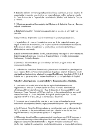4. Todos los trámites necesarios para la constitución de sociedades, el inicio efectivo de
una actividad económica y su ejercicio por emprendedores, podrán realizarse a través
del Punto de Atención al Emprendedor electrónico del Ministerio de Industria, Energía
y Turismo.
5. El Punto de Atención al Emprendedor del Ministerio de Industria, Energía y Turismo
incluirá, en todo caso:
a) Toda la información y formularios necesarios para el acceso a la actividad y su
ejercicio.
b) La posibilidad de presentar toda la documentación y solicitudes necesarias.
c) La posibilidad de conocer el estado de tramitación de los procedimientos en que
tengan la condición de interesado y, en su caso, recibir la correspondiente notificación
de los actos de trámite preceptivos y la resolución de los mismos por el órgano
administrativo competente.
d) Toda la información sobre las ayudas, subvenciones y otros tipos de apoyo financiero
disponibles para la actividad económica de que se trate en el Estado, Comunidades
Autónomas y Entidades Locales.
e) El resto de funcionalidades que se le atribuya por esta Ley y por el resto del
ordenamiento jurídico.
6. Los Puntos de Atención al Emprendedor, presenciales o electrónicos, podrán prestar
todos o alguno de los servicios mencionados en el apartado anterior, de acuerdo con lo
establecido en la disposición adicional tercera del Real Decreto Legislativo 1/2010, de 2
de julio, por el que se aprueba el texto refundido de la Ley de Sociedades de Capital.
Artículo 14. Inscripción de los emprendedores de responsabilidad limitada.
1. Los trámites necesarios para la inscripción registral del emprendedor de
responsabilidad limitada se podrán realizar mediante el sistema de tramitación
telemática del Centro de Información y Red de Creación de Empresa (CIRCE) y el
Documento Único Electrónico (DUE) regulado en la disposición adicional tercera del
texto refundido de la Ley de Sociedades de Capital, aprobado por Real Decreto
Legislativo 1/2010, de 2 de julio, y su normativa de desarrollo.
2. En caso de que el emprendedor opte por la inscripción utilizando el sistema
mencionado en el apartado anterior, el procedimiento se ajustará a las siguientes reglas:
a) En el Punto de Atención al Emprendedor se cumplimentará toda la información del
DUE y se aportará la documentación necesaria para efectuar la inscripción en el
Registro Mercantil, así como en el Registro de la Propiedad.
b) El Punto de Atención al Emprendedor enviará inmediatamente el DUE junto con la
documentación correspondiente al Registro Mercantil, solicitando la inscripción del
empresario de responsabilidad limitada. El Registro Mercantil contará con 6 horas
hábiles para practicar la inscripción y remitir telemáticamente al sistema de tramitación
 