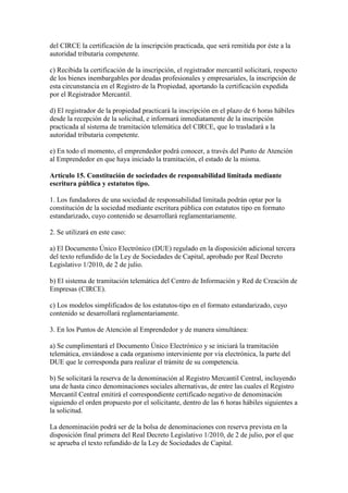 del CIRCE la certificación de la inscripción practicada, que será remitida por éste a la
autoridad tributaria competente.
c) Recibida la certificación de la inscripción, el registrador mercantil solicitará, respecto
de los bienes inembargables por deudas profesionales y empresariales, la inscripción de
esta circunstancia en el Registro de la Propiedad, aportando la certificación expedida
por el Registrador Mercantil.
d) El registrador de la propiedad practicará la inscripción en el plazo de 6 horas hábiles
desde la recepción de la solicitud, e informará inmediatamente de la inscripción
practicada al sistema de tramitación telemática del CIRCE, que lo trasladará a la
autoridad tributaria competente.
e) En todo el momento, el emprendedor podrá conocer, a través del Punto de Atención
al Emprendedor en que haya iniciado la tramitación, el estado de la misma.
Artículo 15. Constitución de sociedades de responsabilidad limitada mediante
escritura pública y estatutos tipo.
1. Los fundadores de una sociedad de responsabilidad limitada podrán optar por la
constitución de la sociedad mediante escritura pública con estatutos tipo en formato
estandarizado, cuyo contenido se desarrollará reglamentariamente.
2. Se utilizará en este caso:
a) El Documento Único Electrónico (DUE) regulado en la disposición adicional tercera
del texto refundido de la Ley de Sociedades de Capital, aprobado por Real Decreto
Legislativo 1/2010, de 2 de julio.
b) El sistema de tramitación telemática del Centro de Información y Red de Creación de
Empresas (CIRCE).
c) Los modelos simplificados de los estatutos-tipo en el formato estandarizado, cuyo
contenido se desarrollará reglamentariamente.
3. En los Puntos de Atención al Emprendedor y de manera simultánea:
a) Se cumplimentará el Documento Único Electrónico y se iniciará la tramitación
telemática, enviándose a cada organismo interviniente por vía electrónica, la parte del
DUE que le corresponda para realizar el trámite de su competencia.
b) Se solicitará la reserva de la denominación al Registro Mercantil Central, incluyendo
una de hasta cinco denominaciones sociales alternativas, de entre las cuales el Registro
Mercantil Central emitirá el correspondiente certificado negativo de denominación
siguiendo el orden propuesto por el solicitante, dentro de las 6 horas hábiles siguientes a
la solicitud.
La denominación podrá ser de la bolsa de denominaciones con reserva prevista en la
disposición final primera del Real Decreto Legislativo 1/2010, de 2 de julio, por el que
se aprueba el texto refundido de la Ley de Sociedades de Capital.
 