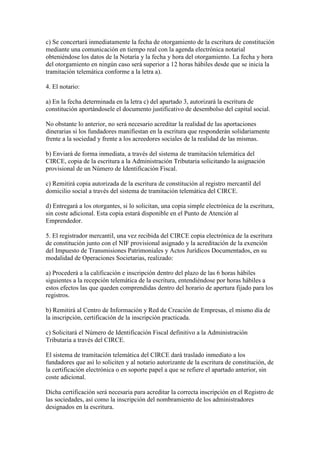 c) Se concertará inmediatamente la fecha de otorgamiento de la escritura de constitución
mediante una comunicación en tiempo real con la agenda electrónica notarial
obteniéndose los datos de la Notaría y la fecha y hora del otorgamiento. La fecha y hora
del otorgamiento en ningún caso será superior a 12 horas hábiles desde que se inicia la
tramitación telemática conforme a la letra a).
4. El notario:
a) En la fecha determinada en la letra c) del apartado 3, autorizará la escritura de
constitución aportándosele el documento justificativo de desembolso del capital social.
No obstante lo anterior, no será necesario acreditar la realidad de las aportaciones
dinerarias si los fundadores manifiestan en la escritura que responderán solidariamente
frente a la sociedad y frente a los acreedores sociales de la realidad de las mismas.
b) Enviará de forma inmediata, a través del sistema de tramitación telemática del
CIRCE, copia de la escritura a la Administración Tributaria solicitando la asignación
provisional de un Número de Identificación Fiscal.
c) Remitirá copia autorizada de la escritura de constitución al registro mercantil del
domicilio social a través del sistema de tramitación telemática del CIRCE.
d) Entregará a los otorgantes, si lo solicitan, una copia simple electrónica de la escritura,
sin coste adicional. Esta copia estará disponible en el Punto de Atención al
Emprendedor.
5. El registrador mercantil, una vez recibida del CIRCE copia electrónica de la escritura
de constitución junto con el NIF provisional asignado y la acreditación de la exención
del Impuesto de Transmisiones Patrimoniales y Actos Jurídicos Documentados, en su
modalidad de Operaciones Societarias, realizado:
a) Procederá a la calificación e inscripción dentro del plazo de las 6 horas hábiles
siguientes a la recepción telemática de la escritura, entendiéndose por horas hábiles a
estos efectos las que queden comprendidas dentro del horario de apertura fijado para los
registros.
b) Remitirá al Centro de Información y Red de Creación de Empresas, el mismo día de
la inscripción, certificación de la inscripción practicada.
c) Solicitará el Número de Identificación Fiscal definitivo a la Administración
Tributaria a través del CIRCE.
El sistema de tramitación telemática del CIRCE dará traslado inmediato a los
fundadores que así lo soliciten y al notario autorizante de la escritura de constitución, de
la certificación electrónica o en soporte papel a que se refiere el apartado anterior, sin
coste adicional.
Dicha certificación será necesaria para acreditar la correcta inscripción en el Registro de
las sociedades, así como la inscripción del nombramiento de los administradores
designados en la escritura.
 