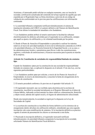 Asimismo, el interesado podrá solicitar en cualquier momento, una vez inscrita la
sociedad, certificación actualizada del contenido de la hoja registral de aquélla que será
expedida por el Registrador bajo su firma electrónica y provista de un código de
validación de conformidad con lo previsto para las certificaciones con información
continuada.
6. La autoridad tributaria competente notificará telemáticamente al sistema de
tramitación telemática del CIRCE el carácter definitivo del Número de Identificación
Fiscal. Este último lo trasladará de inmediato a los fundadores.
7. Los fundadores podrán atribuir al notario autorizante la facultad de subsanar
electrónicamente los defectos advertidos por el registrador en su calificación, siempre
que aquél se ajuste a la calificación y a la voluntad manifestada por las partes.
8. Desde el Punto de Atención al Emprendedor se procederá a realizar los trámites
relativos al inicio de actividad mediante el envío de la información contenida en el DUE
a la autoridad tributaria, a la Tesorería General de la Seguridad Social, y en su caso, a
las administraciones locales y autonómicas para llevar a cabo las comunicaciones,
registros y solicitudes de autorizaciones y licencias necesarias para la puesta en marcha
de la empresa.
Artículo 16. Constitución de sociedades de responsabilidad limitada sin estatutos
tipo.
Cuando los fundadores opten por la constitución de una sociedad de responsabilidad
limitada sin estatutos tipo, se aplicará lo dispuesto en el artículo 15 de esta Ley, con las
siguientes particularidades:
1. Los fundadores podrán optar por solicitar, a través de los Puntos de Atención al
Emprendedor, la reserva de denominación y concertar la fecha de otorgamiento de la
escritura de constitución.
2. El notario procederá conforme a lo previsto en el apartado 4 del artículo 15.
3. El registrador mercantil, una vez recibida copia electrónica de la escritura de
constitución, inscribirá la sociedad inicialmente en el Registro Mercantil en el plazo de
6 horas hábiles, indicando exclusivamente los datos relativos a denominación, domicilio
y objeto social, además del capital social y el órgano de administración seleccionado.
Desde esta inmatriculación, la sociedad se regirá por lo dispuesto en la Ley de
Sociedades de Capital.
4. La escritura de constitución se inscribirá de forma definitiva en los términos de su
otorgamiento dentro del plazo de calificación ordinario, entendiendo que esta segunda
inscripción vale como modificación de estatutos. Si la inscripción definitiva se practica
vigente el asiento de presentación los efectos se retrotraerán a esta fecha.
5. Practicada la inscripción definitiva, el registrador mercantil notificará
telemáticamente a la autoridad tributaria competente la inscripción de la sociedad,
solicitando Número de Identificación Fiscal definitivo.
 