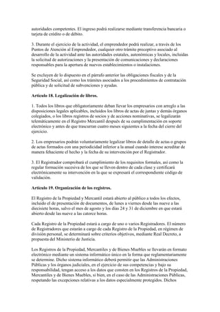 autoridades competentes. El ingreso podrá realizarse mediante transferencia bancaria o
tarjeta de crédito o de débito.
3. Durante el ejercicio de la actividad, el emprendedor podrá realizar, a través de los
Puntos de Atención al Emprendedor, cualquier otro trámite preceptivo asociado al
desarrollo de la actividad ante las autoridades estatales, autonómicas y locales, incluidas
la solicitud de autorizaciones y la presentación de comunicaciones y declaraciones
responsables para la apertura de nuevos establecimientos o instalaciones.
Se excluyen de lo dispuesto en el párrafo anterior las obligaciones fiscales y de la
Seguridad Social, así como los trámites asociados a los procedimientos de contratación
pública y de solicitud de subvenciones y ayudas.
Artículo 18. Legalización de libros.
1. Todos los libros que obligatoriamente deban llevar los empresarios con arreglo a las
disposiciones legales aplicables, incluidos los libros de actas de juntas y demás órganos
colegiados, o los libros registros de socios y de acciones nominativas, se legalizarán
telemáticamente en el Registro Mercantil después de su cumplimentación en soporte
electrónico y antes de que trascurran cuatro meses siguientes a la fecha del cierre del
ejercicio.
2. Los empresarios podrán voluntariamente legalizar libros de detalle de actas o grupos
de actas formados con una periodicidad inferior a la anual cuando interese acreditar de
manera fehaciente el hecho y la fecha de su intervención por el Registrador.
3. El Registrador comprobará el cumplimiento de los requisitos formales, así como la
regular formación sucesiva de los que se lleven dentro de cada clase y certificará
electrónicamente su intervención en la que se expresará el correspondiente código de
validación.
Artículo 19. Organización de los registros.
El Registro de la Propiedad y Mercantil estará abierto al público a todos los efectos,
incluido el de presentación de documentos, de lunes a viernes desde las nueve a las
diecisiete horas, salvo el mes de agosto y los días 24 y 31 de diciembre en que estará
abierto desde las nueve a las catorce horas.
Cada Registro de la Propiedad estará a cargo de uno o varios Registradores. El número
de Registradores que estarán a cargo de cada Registro de la Propiedad, en régimen de
división personal, se determinará sobre criterios objetivos, mediante Real Decreto, a
propuesta del Ministerio de Justicia.
Los Registros de la Propiedad, Mercantiles y de Bienes Muebles se llevarán en formato
electrónico mediante un sistema informático único en la forma que reglamentariamente
se determine. Dicho sistema informático deberá permitir que las Administraciones
Públicas y los órganos judiciales, en el ejercicio de sus competencias y bajo su
responsabilidad, tengan acceso a los datos que consten en los Registros de la Propiedad,
Mercantiles y de Bienes Muebles, si bien, en el caso de las Administraciones Públicas,
respetando las excepciones relativas a los datos especialmente protegidos. Dichos
 