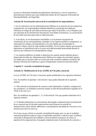 accesos se efectuarán mediante procedimientos electrónicos y con los requisitos y
prescripciones técnicas que sean establecidos dentro de los Esquemas Nacionales de
Interoperabilidad y de Seguridad.
Artículo 20. Sectorización universal de la actividad de los emprendedores.
1. En sus relaciones con las Administraciones Públicas en el ejercicio de sus respectivas
competencias, los emprendedores deberán identificar su principal actividad por
referencia al código de actividad económica que mejor la describa y con el desglose que
sea suficiente de la Clasificación Nacional de Actividades Económicas. La sectorización
de actividad será única para toda la Administración.
2. A tal efecto, en los documentos inscribibles y en la primera inscripción de
constitución de las correspondientes entidades en los registros públicos competentes, se
expresarán los códigos correspondientes a las actividades que corresponden al
respectivo objeto social de cada entidad inscribible. En las cuentas anuales que hayan de
depositarse se identificará cuál es la única actividad principal desarrollada durante el
ejercicio por referencia al correspondiente código.
3. Los registros públicos en donde se depositen las cuentas anuales deberán poner a
disposición de todas las Administraciones Públicas los códigos de actividad vigentes.
Las dudas que se susciten sobre su corrección serán resueltas mediante resolución del
Instituto Nacional de Estadística a quien el Registrador someterá la decisión última.
Capítulo V. Acuerdo extrajudicial de pagos
Artículo 21. Modificación de la ley 22/2003, de 9 de julio, concursal.
La Ley 22/2003, de 9 de julio, Concursal, queda modificada en los siguientes términos:
Uno. Se modifica el apartado 1 del artículo 3 que queda redactado de la siguiente
manera:
«1. Para solicitar la declaración de concurso están legitimados el deudor, cualquiera de
sus acreedores y el mediador concursal cuando se trate del procedimiento regulado en el
Título X de esta Ley.»
Dos. Se modifican los apartados 1, 3 y 4 del artículo 5 bis que quedan redactados de la
siguiente manera:
«1. El deudor podrá poner en conocimiento del juzgado competente para la declaración
de su concurso que ha iniciado negociaciones para alcanzar un acuerdo de
refinanciación o para obtener adhesiones a una propuesta anticipada de convenio en los
términos previstos en esta Ley.
En el caso en que solicite un acuerdo extrajudicial de pago, una vez que el mediador
concursal propuesto acepte el cargo, el registrador mercantil o notario al que se hubiera
solicitado la designación del mediador concursal deberá comunicar, de oficio, la
apertura de las negociaciones al juzgado competente para la declaración de concurso.»
 
