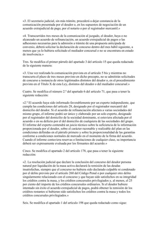 «3. El secretario judicial, sin más trámite, procederá a dejar constancia de la
comunicación presentada por el deudor o, en los supuestos de negociación de un
acuerdo extrajudicial de pago, por el notario o por el registrador mercantil.»
«4. Transcurridos tres meses de la comunicación al juzgado, el deudor, haya o no
alcanzado un acuerdo de refinanciación, un acuerdo extrajudicial de pagos o las
adhesiones necesarias para la admisión a trámite de una propuesta anticipada de
convenio, deberá solicitar la declaración de concurso dentro del mes hábil siguiente, a
menos que ya lo hubiera solicitado el mediador concursal o no se encontrara en estado
de insolvencia.»
Tres. Se modifica el primer párrafo del apartado 3 del artículo 15 que queda redactado
de la siguiente manera:
«3. Una vez realizada la comunicación prevista en el artículo 5 bis y mientras no
transcurra el plazo de tres meses previsto en dicho precepto, no se admitirán solicitudes
de concurso a instancia de otros legitimados distintos del deudor o, en el procedimiento
previsto en el Título X de esta Ley, distintos del deudor o del mediador concursal.»
Cuatro. Se modifica el número 2.º del apartado 6 del artículo 71, que pasa a tener la
siguiente redacción:
«2.º El acuerdo haya sido informado favorablemente por un experto independiente, que
cumpla las condiciones del artículo 28, designado por el registrador mercantil del
domicilio del deudor. Si el acuerdo de refinanciación afectara a varias sociedades del
mismo grupo, el informe podrá ser único y elaborado por un solo experto, designado
por el registrador del domicilio de la sociedad dominante, si estuviera afectada por el
acuerdo o en su defecto por el del domicilio de cualquiera de las sociedades del grupo.
El informe del experto contendrá un juicio técnico sobre la suficiencia de la información
proporcionada por el deudor, sobre el carácter razonable y realizable del plan en las
condiciones definidas en el párrafo primero y sobre la proporcionalidad de las garantías
conforme a condiciones normales de mercado en el momento de la firma del acuerdo.
Cuando el informe contuviera reservas o limitaciones de cualquier clase, su importancia
deberá ser expresamente evaluada por los firmantes del acuerdo.»
Cinco. Se modifica el apartado 2 del artículo 178, que pasa a tener la siguiente
redacción:
«2. La resolución judicial que declare la conclusión del concurso del deudor persona
natural por liquidación de la masa activa declarará la remisión de las deudas
insatisfechas, siempre que el concurso no hubiera sido declarado culpable ni condenado
por el delito previsto por el artículo 260 del Código Penal o por cualquier otro delito
singularmente relacionado con el concurso y que hayan sido satisfechos en su integridad
los créditos contra la masa, y los créditos concursales privilegiados y, al menos, el 25
por ciento del importe de los créditos concursales ordinarios. Si el deudor hubiere
intentado sin éxito el acuerdo extrajudicial de pagos, podrá obtener la remisión de los
créditos restantes si hubieran sido satisfechos los créditos contra la masa y todos los
créditos concursales privilegiados.»
Seis. Se modifica el apartado 1 del artículo 198 que queda redactado como sigue:
 