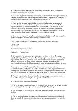 «1. El Registro Público Concursal se llevará bajo la dependencia del Ministerio de
Justicia y constará de tres secciones:
a) En la sección primera, de edictos concursales, se insertarán ordenados por concursado
y fechas, las resoluciones que deban publicarse conforme a lo previsto en el artículo 23
y en virtud de mandamiento remitido por el secretario judicial.
b) En la sección segunda, de publicidad registral, se harán constar, ordenadas por
concursado y fechas, las resoluciones registrales anotadas o inscritas en todos los
registros públicos de personas referidos en el artículo 24.1, 2 y 3, incluidas las que
declaren concursados culpables o acuerden la designación o inhabilitación de los
administradores concursales y en virtud de certificaciones remitidas de oficio por el
encargado del registro una vez practicado el correspondiente asiento.
c) En la sección tercera, de acuerdos extrajudiciales, se hará constar la apertura de las
negociaciones para alcanzar tales acuerdos y su finalización.»
Siete. Se añade un Título X a la Ley Concursal, con el siguiente contenido:
«TÍTULO X
El acuerdo extrajudicial de pagos
Artículo 231. Presupuestos.
1. El empresario persona natural que se encuentre en situación de insolvencia con
arreglo a lo dispuesto en el artículo 2 de esta Ley, o que prevea que no podrá cumplir
regularmente con sus obligaciones, podrá iniciar un procedimiento para alcanzar un
acuerdo extrajudicial de pagos con sus acreedores, siempre que aportando el
correspondiente balance, justifique que su pasivo no supera los cinco millones de euros.
A los efectos de este Título se considerarán empresarios personas naturales no
solamente aquellos que tuvieran tal condición de acuerdo con la legislación mercantil,
sino aquellos que ejerzan actividades profesionales o tengan aquella consideración a los
efectos de la legislación de la Seguridad Social, así como los trabajadores autónomos.
2. También podrán instar el mismo acuerdo cualesquiera personas jurídicas, sean o no
sociedades de capital, que cumplan las siguientes condiciones:
a) Se encuentren en estado de insolvencia.
b) En caso de ser declaradas en concurso, dicho concurso no hubiere de revestir especial
complejidad en los términos previstos en el artículo 190 de esta Ley.
c) Que dispongan de activos líquidos suficientes para satisfacer los gastos propios del
acuerdo.
d) Que su patrimonio y sus ingresos previsibles permitan lograr con posibilidades de
éxito un acuerdo de pago en los términos que se recogen en el apartado 1 del artículo
236.
 