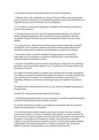 3. No podrán formular solicitud para alcanzar un acuerdo extrajudicial:
1.º Quienes hayan sido condenados en sentencia firme por delito contra el patrimonio,
contra el orden socioeconómico, de falsedad documental, contra la Hacienda Pública, la
Seguridad Social o contra los derechos de los trabajadores.
2.º Los sujetos a su inscripción obligatoria en el Registro Mercantil que no figurasen
inscritos con antelación.
3.º Las personas que en los tres ejercicios inmediatamente anteriores a la solicitud,
estando obligadas legalmente a ello, no hubieren llevado contabilidad o hubieran
incumplido en alguno de dichos ejercicios la obligación del depósito de las cuentas
anuales.
4.º Las personas que, dentro de los tres últimos años, hubieran alcanzado un acuerdo
extrajudicial con los acreedores, hubieran obtenido la homologación judicial de un
acuerdo de refinanciación o hubieran sido declaradas en concurso de acreedores.
4. No podrán acceder al acuerdo extrajudicial de pagos quienes se encuentren
negociando con sus acreedores un acuerdo de refinanciación o cuya solicitud de
concurso hubiera sido admitida a trámite.
5. Tampoco será posible iniciar el acuerdo extrajudicial si cualquiera de los acreedores
del deudor, que necesariamente debieran verse vinculados por el acuerdo, hubiera sido
declarado en concurso.
Los créditos de derecho público no podrán verse afectados por el acuerdo extrajudicial.
Los créditos con garantía real únicamente podrán incorporarse al acuerdo extrajudicial y
verse afectados por el mismo si así lo decidiesen los acreedores que ostentan su
titularidad, mediante la comunicación expresa prevista por el apartado 4 del artículo
234.
No podrán acudir al procedimiento previsto en este Título las entidades aseguradoras y
reaseguradoras.
Artículo 232. Solicitud de acuerdo extrajudicial de pagos.
1. El deudor que pretenda alcanzar con sus acreedores un acuerdo extrajudicial de pagos
solicitará el nombramiento de un mediador concursal.
Si el deudor fuere persona jurídica, será competente para decidir sobre la solicitud el
órgano de administración o el liquidador.
2. La solicitud se hará mediante instancia suscrita por el deudor, en la que el deudor
hará constar el efectivo y los activos líquidos de que dispone, los bienes y derechos de
que sea titular, los ingresos regulares previstos, una lista de acreedores con expresión de
la cuantía y vencimiento de los respectivos créditos, una relación de los contratos
vigentes y una relación de gastos mensuales previstos. Esta lista de acreedores también
comprenderá a los titulares de préstamos o créditos con garantía real o de derecho
público sin perjuicio de que puedan no verse afectados por el acuerdo.
 