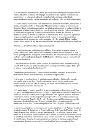 Si el deudor fuere persona casada, salvo que se encuentre en régimen de separación de
bienes, indicará la identidad del cónyuge, con expresión del régimen económico del
matrimonio, y si estuviera legalmente obligado a la llevanza de contabilidad,
acompañará asimismo las cuentas anuales correspondientes a los tres últimos ejercicios.
3. En caso de que los deudores sean empresarios o entidades inscribibles, se solicitará la
designación del mediador al Registrador Mercantil correspondiente al domicilio del
deudor mediante instancia que podrá ser cursada telemáticamente, el cual procederá a la
apertura de la hoja correspondiente, en caso de no figurar inscrito. En los demás casos,
se solicitará la designación al notario del domicilio del deudor. La solicitud se
inadmitirá cuando el deudor no justifique el cumplimiento de los requisitos legalmente
exigidos para alcanzar un acuerdo extrajudicial, cuando el deudor se encuentre en
alguna situación de las previstas en los apartados 3 ó 4 del artículo 231 de esta Ley y
cuando faltare alguno de los documentos exigidos o los presentados fueran incompletos.
Artículo 233. Nombramiento de mediador concursal.
1. El nombramiento de mediador concursal habrá de recaer en la persona natural o
jurídica a la que de forma secuencial corresponda de entre las que figuren en la lista
oficial que se publicará en el portal correspondiente del «Boletín Oficial del Estado», la
cual será suministrada por el Registro de Mediadores e Instituciones de Mediación del
Ministerio de Justicia.
El mediador concursal deberá reunir, además de esta condición de acuerdo con la Ley
5/2012, de 6 de julio, de mediación en asuntos civiles y mercantiles, alguna de las que
se indican en el apartado 1 del artículo 27.
En todo lo no previsto en esta Ley en cuanto al mediador concursal, se estará a lo
dispuesto en materia de nombramiento de expertos independientes.
2. Al aceptar el nombramiento, el mediador concursal deberá facilitar al registrador
mercantil o notario una dirección electrónica que cumpla con las condiciones
establecidas en el artículo 29.6 de esta Ley, en la que los acreedores podrán realizar
cualquier comunicación o notificación.
3. El registrador o el notario procederá al nombramiento de mediador concursal. Una
vez que el mediador concursal acepte el cargo, el registrador mercantil o el notario dará
cuenta del hecho por certificación o copia remitidas a los registros públicos de bienes
competentes para su constancia por anotación preventiva en la correspondiente hoja
registral, así como al Registro Civil y a los demás registros públicos que corresponda,
comunicará de oficio la apertura de negociaciones al juez competente para la
declaración de concurso y ordenará su publicación en el "Registro Público Concursal".
4. Asimismo, dirigirá una comunicación por medios electrónicos a la Agencia Estatal de
la Administración Tributaria y a la Tesorería General de la Seguridad Social a través de
los medios que éstas habiliten en sus respectivas sedes electrónicas, conste o no su
condición de acreedoras, en la que deberá hacer constar la identificación del deudor con
su nombre y Número de Identificación Fiscal y la del mediador con su nombre, Número
de Identificación Fiscal y dirección electrónica, así como la fecha de aceptación del
cargo por éste. Igualmente se remitirá comunicación a la representación de los
 