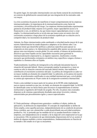 En quinto lugar, los mercados internacionales son una fuente esencial de crecimiento en
un contexto de globalización caracterizado por una integración de los mercados cada
vez mayor.
La crisis económica ha puesto de manifiesto el mejor comportamiento de las empresas
internacionalizadas y la importancia de la internacionalización como factor de
crecimiento y diversificación del riesgo. Las empresas internacionalizadas experimentan
ganancias de productividad, mejoras en la gestión, mejor capacidad de acceso a la
financiación y son, en definitiva, las que tienen mayor capacidad para crecer y crear
empleo. La internacionalización se revela más que nunca como un motor clave del
crecimiento económico a largo plazo de la economía española por su relación con la
competitividad y los incrementos de productividad.
Además, los flujos internacionales están cambiando a velocidad mucho mayor de lo que
nuestra Administración ha estado dispuesta a adaptarse en los últimos años. Las
empresas tienen que desarrollar políticas y prácticas específicas para apoyar su
expansión en otros países y la Administración española debe ajustar sus procesos para
apoyar estos movimientos a escala global. En este sentido, el número de profesionales y
directivos que tiene España con las capacidades necesarias para gestionar la
internacionalización empresarial es, en algunos supuestos, insuficiente y resulta
necesario que profesionales extranjeros en ámbitos muy específicos vengan a formar a
españoles o a formarse ellos en España.
Tradicionalmente, la política de inmigración se ha enfocado únicamente hacia la
situación del mercado laboral. Ahora corresponde ampliar la perspectiva y tener en
cuenta no sólo la situación concreta del mercado laboral interno, sino también la
contribución al crecimiento económico del país. La política de inmigración es cada vez
en mayor medida un elemento de competitividad. La admisión, en los países de nuestro
entorno, de profesionales cualificados es una realidad internacional que, a nivel global,
se estima que representa un 30 por ciento de la emigración económica internacional.
Frente a esta realidad, la mayor parte de los países de la OCDE están implantando
nuevos marcos normativos que son, sin duda, un elemento de competitividad. La OCDE
ha identificado como un factor básico para favorecer el emprendimiento el entorno
institucional y regulatorio del Estado de acogida. Por ello, los países más avanzados
disponen ya de sistemas especialmente diseñados para atraer inversión y talento,
caracterizados por procedimientos ágiles y cauces especializados.
II
El Título preliminar -«Disposiciones generales»- establece el objeto, ámbito de
aplicación y la definición de emprendedor. El concepto de emprendedor se define de
forma amplia, como aquellas personas, independientemente de su condición de persona
física o jurídica, que van a desarrollar o están desarrollando una actividad económica
productiva. Así, se pretende que las medidas de la Ley puedan beneficiar a todas las
empresas, con independencia de su tamaño y de la etapa del ciclo empresarial en la que
se encuentren. Ello sin perjuicio de que determinadas disposiciones de la Ley acoten el
ámbito de algunas medidas a ciertos emprendedores, fundamentalmente en función de
su tamaño o del estadio en el que se encuentren.
 