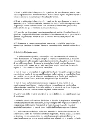 3. Desde la publicación de la apertura del expediente, los acreedores que puedan verse
afectados por el acuerdo deberán abstenerse de realizar acto alguno dirigido a mejorar la
situación en que se encuentren respecto del deudor común.
4. Desde la publicación de la apertura del expediente, los acreedores que lo estimen
oportuno podrán facilitar al mediador concursal una dirección electrónica para que éste
les practique cuantas comunicaciones sean necesarias o convenientes, produciendo
plenos efectos las que se remitan a la dirección facilitada.
5. El acreedor que disponga de garantía personal para la satisfacción del crédito podrá
ejercitarla siempre que el crédito contra el deudor hubiera vencido. En la ejecución de la
garantía, los garantes no podrán invocar la solicitud del deudor en perjuicio del
ejecutante.
6. El deudor que se encontrase negociando un acuerdo extrajudicial no podrá ser
declarado en concurso, en tanto no concurran las circunstancias previstas en el artículo 5
bis.
Artículo 236. El plan de pagos.
1. Tan pronto como sea posible, y en cualquier caso con una antelación mínima de
veinte días naturales a la fecha prevista para la celebración de la reunión, el mediador
concursal remitirá a los acreedores, con el consentimiento del deudor, un plan de pagos
de los créditos pendientes de pago a la fecha de la solicitud, en el que la espera o
moratoria no podrá superar los tres años y en el que la quita o condonación no podrá
superar el 25 por ciento del importe de los créditos.
El plan de pagos se acompañará de un plan de viabilidad y contendrá una propuesta de
cumplimiento regular de las nuevas obligaciones, incluyendo, en su caso, la fijación de
una cantidad en concepto de alimentos para el deudor y su familia, y de un plan de
continuación de la actividad profesional o empresarial que desarrollara.
El plan de pagos incluirá necesariamente una propuesta de negociación de las
condiciones de los préstamos y créditos así como copia del acuerdo o solicitud de
aplazamiento de los créditos de derecho público o, al menos, de las fechas de pago de
los mismos, si no van a satisfacerse en sus plazos de vencimiento.
2. La propuesta podrá consistir también en la cesión de bienes a los acreedores en pago
de las deudas.
3. Dentro de los diez días naturales posteriores al envío de la propuesta de acuerdo por
el mediador concursal a los acreedores, éstos podrán presentar propuestas alternativas o
propuestas de modificación. Transcurrido el plazo citado, el mediador concursal
remitirá a los acreedores el plan de pagos y viabilidad final aceptado por el deudor.
4. El mediador concursal deberá solicitar de inmediato la declaración de concurso de
acreedores si, dentro del plazo mencionado en el apartado 3 de este artículo, decidieran
no continuar con las negociaciones los acreedores que representasen al menos la
mayoría del pasivo que necesariamente pudiera verse afectado por el acuerdo, excluidos
 