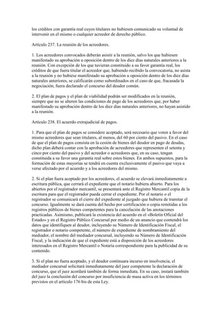 los créditos con garantía real cuyos titulares no hubiesen comunicado su voluntad de
intervenir en el mismo o cualquier acreedor de derecho público.
Artículo 237. La reunión de los acreedores.
1. Los acreedores convocados deberán asistir a la reunión, salvo los que hubiesen
manifestado su aprobación u oposición dentro de los diez días naturales anteriores a la
reunión. Con excepción de los que tuvieran constituido a su favor garantía real, los
créditos de que fuera titular el acreedor que, habiendo recibido la convocatoria, no asista
a la reunión y no hubiese manifestado su aprobación u oposición dentro de los diez días
naturales anteriores, se calificarán como subordinados en el caso de que, fracasada la
negociación, fuera declarado el concurso del deudor común.
2. El plan de pagos y el plan de viabilidad podrán ser modificados en la reunión,
siempre que no se alteren las condiciones de pago de los acreedores que, por haber
manifestado su aprobación dentro de los diez días naturales anteriores, no hayan asistido
a la reunión.
Artículo 238. El acuerdo extrajudicial de pagos.
1. Para que el plan de pagos se considere aceptado, será necesario que voten a favor del
mismo acreedores que sean titulares, al menos, del 60 por ciento del pasivo. En el caso
de que el plan de pagos consista en la cesión de bienes del deudor en pago de deudas,
dicho plan deberá contar con la aprobación de acreedores que representen el setenta y
cinco por ciento del pasivo y del acreedor o acreedores que, en su caso, tengan
constituida a su favor una garantía real sobre estos bienes. En ambos supuestos, para la
formación de estas mayorías se tendrá en cuenta exclusivamente el pasivo que vaya a
verse afectado por el acuerdo y a los acreedores del mismo.
2. Si el plan fuera aceptado por los acreedores, el acuerdo se elevará inmediatamente a
escritura pública, que cerrará el expediente que el notario hubiera abierto. Para los
abiertos por el registrador mercantil, se presentará ante el Registro Mercantil copia de la
escritura para que el registrador pueda cerrar el expediente. Por el notario o el
registrador se comunicará el cierre del expediente al juzgado que hubiera de tramitar el
concurso. Igualmente se dará cuenta del hecho por certificación o copia remitidas a los
registros públicos de bienes competentes para la cancelación de las anotaciones
practicadas. Asimismo, publicará la existencia del acuerdo en el «Boletín Oficial del
Estado» y en el Registro Público Concursal por medio de un anuncio que contendrá los
datos que identifiquen al deudor, incluyendo su Número de Identificación Fiscal, el
registrador o notario competente, el número de expediente de nombramiento del
mediador, el nombre del mediador concursal, incluyendo su Número de Identificación
Fiscal, y la indicación de que el expediente está a disposición de los acreedores
interesados en el Registro Mercantil o Notaría correspondiente para la publicidad de su
contenido.
3. Si el plan no fuera aceptado, y el deudor continuara incurso en insolvencia, el
mediador concursal solicitará inmediatamente del juez competente la declaración de
concurso, que el juez acordará también de forma inmediata. En su caso, instará también
del juez la conclusión del concurso por insuficiencia de masa activa en los términos
previstos en el artículo 176 bis de esta Ley.
 