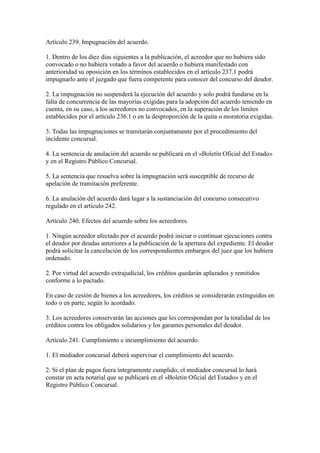 Artículo 239. Impugnación del acuerdo.
1. Dentro de los diez días siguientes a la publicación, el acreedor que no hubiera sido
convocado o no hubiera votado a favor del acuerdo o hubiera manifestado con
anterioridad su oposición en los términos establecidos en el artículo 237.1 podrá
impugnarlo ante el juzgado que fuera competente para conocer del concurso del deudor.
2. La impugnación no suspenderá la ejecución del acuerdo y solo podrá fundarse en la
falta de concurrencia de las mayorías exigidas para la adopción del acuerdo teniendo en
cuenta, en su caso, a los acreedores no convocados, en la superación de los límites
establecidos por el artículo 236.1 o en la desproporción de la quita o moratoria exigidas.
3. Todas las impugnaciones se tramitarán conjuntamente por el procedimiento del
incidente concursal.
4. La sentencia de anulación del acuerdo se publicará en el «Boletín Oficial del Estado»
y en el Registro Público Concursal.
5. La sentencia que resuelva sobre la impugnación será susceptible de recurso de
apelación de tramitación preferente.
6. La anulación del acuerdo dará lugar a la sustanciación del concurso consecutivo
regulado en el artículo 242.
Artículo 240. Efectos del acuerdo sobre los acreedores.
1. Ningún acreedor afectado por el acuerdo podrá iniciar o continuar ejecuciones contra
el deudor por deudas anteriores a la publicación de la apertura del expediente. El deudor
podrá solicitar la cancelación de los correspondientes embargos del juez que los hubiera
ordenado.
2. Por virtud del acuerdo extrajudicial, los créditos quedarán aplazados y remitidos
conforme a lo pactado.
En caso de cesión de bienes a los acreedores, los créditos se considerarán extinguidos en
todo o en parte, según lo acordado.
3. Los acreedores conservarán las acciones que les correspondan por la totalidad de los
créditos contra los obligados solidarios y los garantes personales del deudor.
Artículo 241. Cumplimiento e incumplimiento del acuerdo.
1. El mediador concursal deberá supervisar el cumplimiento del acuerdo.
2. Si el plan de pagos fuera íntegramente cumplido, el mediador concursal lo hará
constar en acta notarial que se publicará en el «Boletín Oficial del Estado» y en el
Registro Público Concursal.
 
