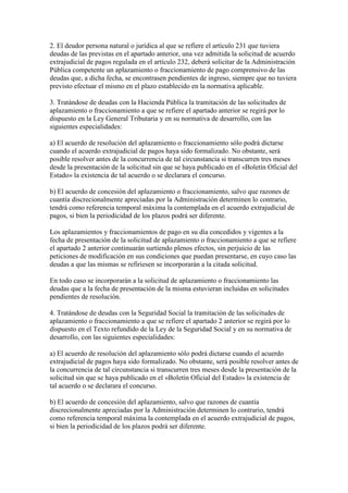 2. El deudor persona natural o jurídica al que se refiere el artículo 231 que tuviera
deudas de las previstas en el apartado anterior, una vez admitida la solicitud de acuerdo
extrajudicial de pagos regulada en el artículo 232, deberá solicitar de la Administración
Pública competente un aplazamiento o fraccionamiento de pago comprensivo de las
deudas que, a dicha fecha, se encontrasen pendientes de ingreso, siempre que no tuviera
previsto efectuar el mismo en el plazo establecido en la normativa aplicable.
3. Tratándose de deudas con la Hacienda Pública la tramitación de las solicitudes de
aplazamiento o fraccionamiento a que se refiere el apartado anterior se regirá por lo
dispuesto en la Ley General Tributaria y en su normativa de desarrollo, con las
siguientes especialidades:
a) El acuerdo de resolución del aplazamiento o fraccionamiento sólo podrá dictarse
cuando el acuerdo extrajudicial de pagos haya sido formalizado. No obstante, será
posible resolver antes de la concurrencia de tal circunstancia si transcurren tres meses
desde la presentación de la solicitud sin que se haya publicado en el «Boletín Oficial del
Estado» la existencia de tal acuerdo o se declarara el concurso.
b) El acuerdo de concesión del aplazamiento o fraccionamiento, salvo que razones de
cuantía discrecionalmente apreciadas por la Administración determinen lo contrario,
tendrá como referencia temporal máxima la contemplada en el acuerdo extrajudicial de
pagos, si bien la periodicidad de los plazos podrá ser diferente.
Los aplazamientos y fraccionamientos de pago en su día concedidos y vigentes a la
fecha de presentación de la solicitud de aplazamiento o fraccionamiento a que se refiere
el apartado 2 anterior continuarán surtiendo plenos efectos, sin perjuicio de las
peticiones de modificación en sus condiciones que puedan presentarse, en cuyo caso las
deudas a que las mismas se refiriesen se incorporarán a la citada solicitud.
En todo caso se incorporarán a la solicitud de aplazamiento o fraccionamiento las
deudas que a la fecha de presentación de la misma estuvieran incluidas en solicitudes
pendientes de resolución.
4. Tratándose de deudas con la Seguridad Social la tramitación de las solicitudes de
aplazamiento o fraccionamiento a que se refiere el apartado 2 anterior se regirá por lo
dispuesto en el Texto refundido de la Ley de la Seguridad Social y en su normativa de
desarrollo, con las siguientes especialidades:
a) El acuerdo de resolución del aplazamiento sólo podrá dictarse cuando el acuerdo
extrajudicial de pagos haya sido formalizado. No obstante, será posible resolver antes de
la concurrencia de tal circunstancia si transcurren tres meses desde la presentación de la
solicitud sin que se haya publicado en el «Boletín Oficial del Estado» la existencia de
tal acuerdo o se declarara el concurso.
b) El acuerdo de concesión del aplazamiento, salvo que razones de cuantía
discrecionalmente apreciadas por la Administración determinen lo contrario, tendrá
como referencia temporal máxima la contemplada en el acuerdo extrajudicial de pagos,
si bien la periodicidad de los plazos podrá ser diferente.
 