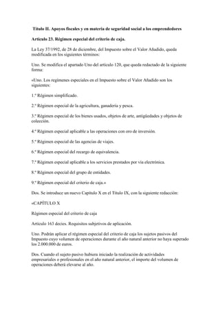 Título II. Apoyos fiscales y en materia de seguridad social a los emprendedores
Artículo 23. Régimen especial del criterio de caja.
La Ley 37/1992, de 28 de diciembre, del Impuesto sobre el Valor Añadido, queda
modificada en los siguientes términos:
Uno. Se modifica el apartado Uno del artículo 120, que queda redactado de la siguiente
forma:
«Uno. Los regímenes especiales en el Impuesto sobre el Valor Añadido son los
siguientes:
1.º Régimen simplificado.
2.º Régimen especial de la agricultura, ganadería y pesca.
3.º Régimen especial de los bienes usados, objetos de arte, antigüedades y objetos de
colección.
4.º Régimen especial aplicable a las operaciones con oro de inversión.
5.º Régimen especial de las agencias de viajes.
6.º Régimen especial del recargo de equivalencia.
7.º Régimen especial aplicable a los servicios prestados por vía electrónica.
8.º Régimen especial del grupo de entidades.
9.º Régimen especial del criterio de caja.»
Dos. Se introduce un nuevo Capítulo X en el Título IX, con la siguiente redacción:
«CAPÍTULO X
Régimen especial del criterio de caja
Artículo 163 decies. Requisitos subjetivos de aplicación.
Uno. Podrán aplicar el régimen especial del criterio de caja los sujetos pasivos del
Impuesto cuyo volumen de operaciones durante el año natural anterior no haya superado
los 2.000.000 de euros.
Dos. Cuando el sujeto pasivo hubiera iniciado la realización de actividades
empresariales o profesionales en el año natural anterior, el importe del volumen de
operaciones deberá elevarse al año.
 