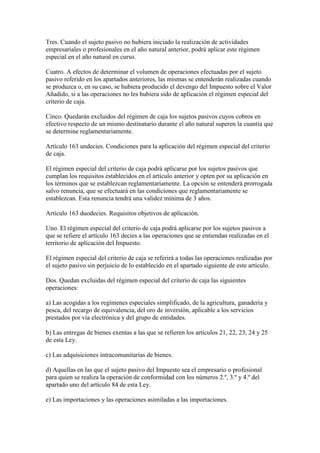 Tres. Cuando el sujeto pasivo no hubiera iniciado la realización de actividades
empresariales o profesionales en el año natural anterior, podrá aplicar este régimen
especial en el año natural en curso.
Cuatro. A efectos de determinar el volumen de operaciones efectuadas por el sujeto
pasivo referido en los apartados anteriores, las mismas se entenderán realizadas cuando
se produzca o, en su caso, se hubiera producido el devengo del Impuesto sobre el Valor
Añadido, si a las operaciones no les hubiera sido de aplicación el régimen especial del
criterio de caja.
Cinco. Quedarán excluidos del régimen de caja los sujetos pasivos cuyos cobros en
efectivo respecto de un mismo destinatario durante el año natural superen la cuantía que
se determine reglamentariamente.
Artículo 163 undecies. Condiciones para la aplicación del régimen especial del criterio
de caja.
El régimen especial del criterio de caja podrá aplicarse por los sujetos pasivos que
cumplan los requisitos establecidos en el artículo anterior y opten por su aplicación en
los términos que se establezcan reglamentariamente. La opción se entenderá prorrogada
salvo renuncia, que se efectuará en las condiciones que reglamentariamente se
establezcan. Esta renuncia tendrá una validez mínima de 3 años.
Artículo 163 duodecies. Requisitos objetivos de aplicación.
Uno. El régimen especial del criterio de caja podrá aplicarse por los sujetos pasivos a
que se refiere el artículo 163 decies a las operaciones que se entiendan realizadas en el
territorio de aplicación del Impuesto.
El régimen especial del criterio de caja se referirá a todas las operaciones realizadas por
el sujeto pasivo sin perjuicio de lo establecido en el apartado siguiente de este artículo.
Dos. Quedan excluidas del régimen especial del criterio de caja las siguientes
operaciones:
a) Las acogidas a los regímenes especiales simplificado, de la agricultura, ganadería y
pesca, del recargo de equivalencia, del oro de inversión, aplicable a los servicios
prestados por vía electrónica y del grupo de entidades.
b) Las entregas de bienes exentas a las que se refieren los artículos 21, 22, 23, 24 y 25
de esta Ley.
c) Las adquisiciones intracomunitarias de bienes.
d) Aquellas en las que el sujeto pasivo del Impuesto sea el empresario o profesional
para quien se realiza la operación de conformidad con los números 2.º, 3.º y 4.º del
apartado uno del artículo 84 de esta Ley.
e) Las importaciones y las operaciones asimiladas a las importaciones.
 