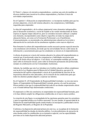 El Título I -«Apoyo a la iniciativa emprendedora»- contiene una serie de medidas en
diversos ámbitos para incentivar la cultura emprendedora y facilitar el inicio de
actividades empresariales.
En el Capítulo I -«Educación en emprendimiento»- se incorporan medidas para que los
jóvenes adquieran, a través del sistema educativo, las competencias y habilidades
requeridas para emprender.
La idea del emprendedor y de la cultura empresarial como elementos indispensables
para el desarrollo económico y social de España se ha venido introduciendo de forma
expresa en algunas etapas educativas, pero se considera necesario subrayar y ampliar
este elemento, incorporándolo como objetivo específico en todas las etapas de la
educación básica, así como en la Formación Profesional y en el bachillerato.
Consecuentemente, se encomienda a las administraciones educativas la revisión y
adecuación de los currículos de las enseñanzas regladas a estos nuevos objetivos.
Para fomentar la cultura del emprendimiento resulta necesario prestar especial atención
a las enseñanzas universitarias, de modo que las universidades lleven a cabo tareas de
información y asesoramiento para que los estudiantes se inicien en el emprendimiento.
A efectos de promover a través del sistema educativo la cultura del emprendimiento es
esencial que el profesorado reúna las competencias y habilidades necesarias para
cumplir de forma eficaz tal objetivo. A tal efecto, se contemplan medidas que inciden
tanto sobre la formación inicial, como sobre la formación permanente del profesorado,
siempre en colaboración con las Comunidades Autónomas.
Además, las medidas que esta Ley introduce en el ámbito educativo deben completarse
con las de la Ley Orgánica para la Mejora de la Calidad Educativa, que prevé la
estimulación del espíritu emprendedor a través de la posibilidad de elección de las
trayectorias educativas más adecuadas y de la creación de las condiciones para que
todos los alumnos puedan adquirir y expresar sus talentos.
En el Capítulo II -«El Emprendedor de Responsabilidad Limitada»- se crea una nueva
figura, el Emprendedor de Responsabilidad Limitada, gracias a la cual las personas
físicas podrán evitar que la responsabilidad derivada de sus deudas empresariales afecte
a su vivienda habitual bajo determinadas condiciones.
El empresario es libre de constituirse en emprendedor de responsabilidad limitada, pero
si lo hace deberá cumplir las obligaciones establecidas en el nuevo marco jurídico.
La creación de esta figura va acompañada de las oportunas garantías para los acreedores
y para la seguridad jurídica en el tráfico mercantil. En este sentido, la operatividad de la
limitación de responsabilidad queda condicionada a la inscripción y publicidad a través
del Registro Mercantil y el Registro de la Propiedad.
Conforme a la disposición adicional primera de esta Ley, se exceptúan de la limitación
de responsabilidad las deudas de derecho público. Los procedimientos de ejecución de
estas deudas serán los establecidos en su normativa especial, con las especialidades
previstas en la citada disposición adicional primera.
 