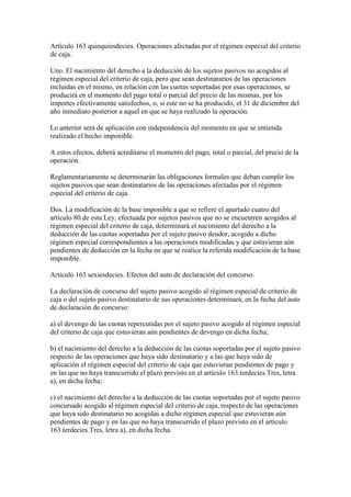Artículo 163 quinquiesdecies. Operaciones afectadas por el régimen especial del criterio
de caja.
Uno. El nacimiento del derecho a la deducción de los sujetos pasivos no acogidos al
régimen especial del criterio de caja, pero que sean destinatarios de las operaciones
incluidas en el mismo, en relación con las cuotas soportadas por esas operaciones, se
producirá en el momento del pago total o parcial del precio de las mismas, por los
importes efectivamente satisfechos, o, si este no se ha producido, el 31 de diciembre del
año inmediato posterior a aquel en que se haya realizado la operación.
Lo anterior será de aplicación con independencia del momento en que se entienda
realizado el hecho imponible.
A estos efectos, deberá acreditarse el momento del pago, total o parcial, del precio de la
operación.
Reglamentariamente se determinarán las obligaciones formales que deban cumplir los
sujetos pasivos que sean destinatarios de las operaciones afectadas por el régimen
especial del criterio de caja.
Dos. La modificación de la base imponible a que se refiere el apartado cuatro del
artículo 80 de esta Ley, efectuada por sujetos pasivos que no se encuentren acogidos al
régimen especial del criterio de caja, determinará el nacimiento del derecho a la
deducción de las cuotas soportadas por el sujeto pasivo deudor, acogido a dicho
régimen especial correspondientes a las operaciones modificadas y que estuvieran aún
pendientes de deducción en la fecha en que se realice la referida modificación de la base
imponible.
Artículo 163 sexiesdecies. Efectos del auto de declaración del concurso.
La declaración de concurso del sujeto pasivo acogido al régimen especial de criterio de
caja o del sujeto pasivo destinatario de sus operaciones determinará, en la fecha del auto
de declaración de concurso:
a) el devengo de las cuotas repercutidas por el sujeto pasivo acogido al régimen especial
del criterio de caja que estuvieran aún pendientes de devengo en dicha fecha;
b) el nacimiento del derecho a la deducción de las cuotas soportadas por el sujeto pasivo
respecto de las operaciones que haya sido destinatario y a las que haya sido de
aplicación el régimen especial del criterio de caja que estuvieran pendientes de pago y
en las que no haya transcurrido el plazo previsto en el artículo 163.terdecies.Tres, letra
a), en dicha fecha;
c) el nacimiento del derecho a la deducción de las cuotas soportadas por el sujeto pasivo
concursado acogido al régimen especial del criterio de caja, respecto de las operaciones
que haya sido destinatario no acogidas a dicho régimen especial que estuvieran aún
pendientes de pago y en las que no haya transcurrido el plazo previsto en el artículo
163.terdecies.Tres, letra a), en dicha fecha.
 
