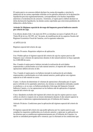 El sujeto pasivo en concurso deberá declarar las cuotas devengadas y ejercitar la
deducción de las cuotas soportadas referidas en los párrafos anteriores en la declaración-
liquidación prevista reglamentariamente, correspondiente a los hechos imponibles
anteriores a la declaración de concurso. Asimismo, el sujeto pasivo deberá declarar en
dicha declaración-liquidación, las demás cuotas soportadas que estuvieran pendientes de
deducción a dicha fecha.»
Artículo 24. Régimen especial de devengo del impuesto general indirecto canario
por criterio de caja.
Con efectos desde el día 1 de enero de 2014, se introduce un nuevo Capítulo IX en el
Título III de la Ley 20/1991, de 7 de junio, de modificación de los aspectos fiscales del
Régimen Económico Fiscal de Canarias, con la siguiente redacción:
«CAPÍTULO IX
Régimen especial del criterio de caja
Artículo 58 nonies. Requisitos subjetivos de aplicación.
Uno. Podrán aplicar el régimen especial del criterio de caja los sujetos pasivos del
Impuesto cuyo volumen de operaciones durante el año natural anterior no haya superado
los 2.000.000 de euros.
Dos. Cuando el sujeto pasivo hubiera iniciado la realización de actividades
empresariales o profesionales en el año natural anterior, el importe del volumen de
operaciones deberá elevarse al año.
Tres. Cuando el sujeto pasivo no hubiera iniciado la realización de actividades
empresariales o profesionales en el año natural anterior, podrá aplicar este régimen
especial en el año natural en curso.
Cuatro. A efectos de determinar el volumen de operaciones efectuadas por el sujeto
pasivo referido en los apartados anteriores, las mismas se entenderán realizadas cuando
se produzca o, en su caso, se hubiera producido el devengo del Impuesto General
Indirecto Canario, si a las operaciones no les hubiera sido de aplicación el régimen
especial del criterio de caja.
Cinco. Quedarán excluidos del régimen del criterio de caja los sujetos pasivos cuyos
cobros en efectivo respecto de un mismo destinatario durante el año natural superen la
cuantía que se determine reglamentariamente por el Gobierno de Canarias.
Artículo 58 decies. Condiciones para la aplicación del régimen especial del criterio de
caja.
El régimen especial del criterio de caja podrá aplicarse por los sujetos pasivos que
cumplan los requisitos establecidos en el artículo anterior y opten por su aplicación en
los términos que se establezcan reglamentariamente por el Gobierno de Canarias. La
opción se entenderá prorrogada salvo renuncia, que se efectuará en las condiciones que
 
