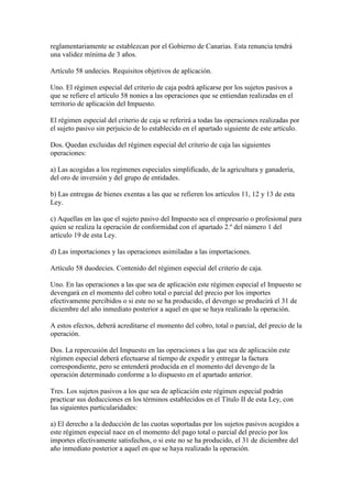 reglamentariamente se establezcan por el Gobierno de Canarias. Esta renuncia tendrá
una validez mínima de 3 años.
Artículo 58 undecies. Requisitos objetivos de aplicación.
Uno. El régimen especial del criterio de caja podrá aplicarse por los sujetos pasivos a
que se refiere el artículo 58 nonies a las operaciones que se entiendan realizadas en el
territorio de aplicación del Impuesto.
El régimen especial del criterio de caja se referirá a todas las operaciones realizadas por
el sujeto pasivo sin perjuicio de lo establecido en el apartado siguiente de este artículo.
Dos. Quedan excluidas del régimen especial del criterio de caja las siguientes
operaciones:
a) Las acogidas a los regímenes especiales simplificado, de la agricultura y ganadería,
del oro de inversión y del grupo de entidades.
b) Las entregas de bienes exentas a las que se refieren los artículos 11, 12 y 13 de esta
Ley.
c) Aquellas en las que el sujeto pasivo del Impuesto sea el empresario o profesional para
quien se realiza la operación de conformidad con el apartado 2.º del número 1 del
artículo 19 de esta Ley.
d) Las importaciones y las operaciones asimiladas a las importaciones.
Artículo 58 duodecies. Contenido del régimen especial del criterio de caja.
Uno. En las operaciones a las que sea de aplicación este régimen especial el Impuesto se
devengará en el momento del cobro total o parcial del precio por los importes
efectivamente percibidos o si este no se ha producido, el devengo se producirá el 31 de
diciembre del año inmediato posterior a aquel en que se haya realizado la operación.
A estos efectos, deberá acreditarse el momento del cobro, total o parcial, del precio de la
operación.
Dos. La repercusión del Impuesto en las operaciones a las que sea de aplicación este
régimen especial deberá efectuarse al tiempo de expedir y entregar la factura
correspondiente, pero se entenderá producida en el momento del devengo de la
operación determinado conforme a lo dispuesto en el apartado anterior.
Tres. Los sujetos pasivos a los que sea de aplicación este régimen especial podrán
practicar sus deducciones en los términos establecidos en el Título II de esta Ley, con
las siguientes particularidades:
a) El derecho a la deducción de las cuotas soportadas por los sujetos pasivos acogidos a
este régimen especial nace en el momento del pago total o parcial del precio por los
importes efectivamente satisfechos, o si este no se ha producido, el 31 de diciembre del
año inmediato posterior a aquel en que se haya realizado la operación.
 