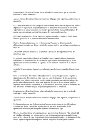 Lo anterior será de aplicación con independencia del momento en que se entienda
realizado el hecho imponible.
A estos efectos, deberá acreditarse el momento del pago, total o parcial, del precio de la
operación.
b) El derecho a la deducción solo podrá ejercitarse en la declaración-liquidación relativa
al periodo de liquidación en que haya nacido el derecho a la deducción de las cuotas
soportadas o en las de los sucesivos, siempre que no hubiera transcurrido el plazo de
cuatro años, contados a partir del nacimiento del mencionado derecho.
c) El derecho a la deducción de las cuotas soportadas caduca cuando el titular no lo
hubiera ejercitado en el plazo establecido en la letra anterior.
Cuatro. Reglamentariamente por el Gobierno de Canarias se determinarán las
obligaciones formales que deban cumplir los sujetos pasivos que apliquen este régimen
especial.
Artículo 58 terdecies. Efectos de la renuncia o exclusión del régimen especial del
criterio de caja.
La renuncia o exclusión de la aplicación del régimen especial del criterio de caja
determinará el mantenimiento de las normas reguladas en el mismo respecto de las
operaciones efectuadas durante su vigencia en los términos señalados en el artículo
anterior.
Artículo 58 quaterdecies. Operaciones afectadas por el régimen especial del criterio de
caja.
Uno. El nacimiento del derecho a la deducción de los sujetos pasivos no acogidos al
régimen especial del criterio de caja, pero que sean destinatarios de las operaciones
incluidas en el mismo, en relación con las cuotas soportadas por esas operaciones, se
producirá en el momento del pago total o parcial del precio de las mismas, por los
importes efectivamente satisfechos, o, si este no se ha producido, el 31 de diciembre del
año inmediato posterior a aquel en que se haya realizado la operación.
Lo anterior será de aplicación con independencia del momento en que se entienda
realizado el hecho imponible.
A estos efectos, deberá acreditarse el momento del pago, total o parcial, del precio de la
operación.
Reglamentariamente por el Gobierno de Canarias se determinarán las obligaciones
formales que deban cumplir los sujetos pasivos que sean destinatarios de las
operaciones afectadas por el régimen especial del criterio de caja.
Dos. La modificación de la base imponible a que se refiere el número 7 del artículo 22
de esta Ley, efectuada por sujetos pasivos que no se encuentren acogidos al régimen
especial del criterio de caja, determinará el nacimiento del derecho a la deducción de las
cuotas soportadas por el sujeto pasivo deudor, acogido a dicho régimen especial
 