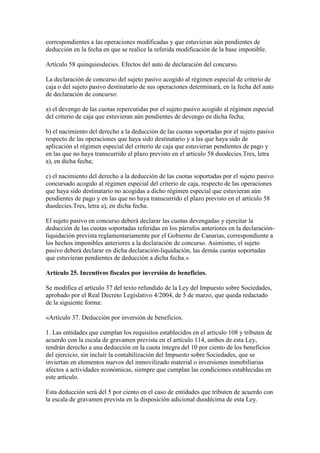 correspondientes a las operaciones modificadas y que estuvieran aún pendientes de
deducción en la fecha en que se realice la referida modificación de la base imponible.
Artículo 58 quinquiesdecies. Efectos del auto de declaración del concurso.
La declaración de concurso del sujeto pasivo acogido al régimen especial de criterio de
caja o del sujeto pasivo destinatario de sus operaciones determinará, en la fecha del auto
de declaración de concurso:
a) el devengo de las cuotas repercutidas por el sujeto pasivo acogido al régimen especial
del criterio de caja que estuvieran aún pendientes de devengo en dicha fecha;
b) el nacimiento del derecho a la deducción de las cuotas soportadas por el sujeto pasivo
respecto de las operaciones que haya sido destinatario y a las que haya sido de
aplicación el régimen especial del criterio de caja que estuvieran pendientes de pago y
en las que no haya transcurrido el plazo previsto en el artículo 58 duodecies.Tres, letra
a), en dicha fecha;
c) el nacimiento del derecho a la deducción de las cuotas soportadas por el sujeto pasivo
concursado acogido al régimen especial del criterio de caja, respecto de las operaciones
que haya sido destinatario no acogidas a dicho régimen especial que estuvieran aún
pendientes de pago y en las que no haya transcurrido el plazo previsto en el artículo 58
duodecies.Tres, letra a), en dicha fecha.
El sujeto pasivo en concurso deberá declarar las cuotas devengadas y ejercitar la
deducción de las cuotas soportadas referidas en los párrafos anteriores en la declaración-
liquidación prevista reglamentariamente por el Gobierno de Canarias, correspondiente a
los hechos imponibles anteriores a la declaración de concurso. Asimismo, el sujeto
pasivo deberá declarar en dicha declaración-liquidación, las demás cuotas soportadas
que estuvieran pendientes de deducción a dicha fecha.»
Artículo 25. Incentivos fiscales por inversión de beneficios.
Se modifica el artículo 37 del texto refundido de la Ley del Impuesto sobre Sociedades,
aprobado por el Real Decreto Legislativo 4/2004, de 5 de marzo, que queda redactado
de la siguiente forma:
«Artículo 37. Deducción por inversión de beneficios.
1. Las entidades que cumplan los requisitos establecidos en el artículo 108 y tributen de
acuerdo con la escala de gravamen prevista en el artículo 114, ambos de esta Ley,
tendrán derecho a una deducción en la cuota íntegra del 10 por ciento de los beneficios
del ejercicio, sin incluir la contabilización del Impuesto sobre Sociedades, que se
inviertan en elementos nuevos del inmovilizado material o inversiones inmobiliarias
afectos a actividades económicas, siempre que cumplan las condiciones establecidas en
este artículo.
Esta deducción será del 5 por ciento en el caso de entidades que tributen de acuerdo con
la escala de gravamen prevista en la disposición adicional duodécima de esta Ley.
 