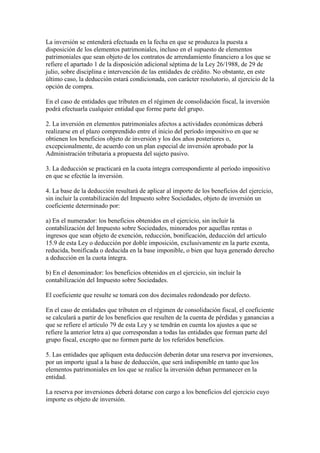 La inversión se entenderá efectuada en la fecha en que se produzca la puesta a
disposición de los elementos patrimoniales, incluso en el supuesto de elementos
patrimoniales que sean objeto de los contratos de arrendamiento financiero a los que se
refiere el apartado 1 de la disposición adicional séptima de la Ley 26/1988, de 29 de
julio, sobre disciplina e intervención de las entidades de crédito. No obstante, en este
último caso, la deducción estará condicionada, con carácter resolutorio, al ejercicio de la
opción de compra.
En el caso de entidades que tributen en el régimen de consolidación fiscal, la inversión
podrá efectuarla cualquier entidad que forme parte del grupo.
2. La inversión en elementos patrimoniales afectos a actividades económicas deberá
realizarse en el plazo comprendido entre el inicio del período impositivo en que se
obtienen los beneficios objeto de inversión y los dos años posteriores o,
excepcionalmente, de acuerdo con un plan especial de inversión aprobado por la
Administración tributaria a propuesta del sujeto pasivo.
3. La deducción se practicará en la cuota íntegra correspondiente al período impositivo
en que se efectúe la inversión.
4. La base de la deducción resultará de aplicar al importe de los beneficios del ejercicio,
sin incluir la contabilización del Impuesto sobre Sociedades, objeto de inversión un
coeficiente determinado por:
a) En el numerador: los beneficios obtenidos en el ejercicio, sin incluir la
contabilización del Impuesto sobre Sociedades, minorados por aquellas rentas o
ingresos que sean objeto de exención, reducción, bonificación, deducción del artículo
15.9 de esta Ley o deducción por doble imposición, exclusivamente en la parte exenta,
reducida, bonificada o deducida en la base imponible, o bien que haya generado derecho
a deducción en la cuota íntegra.
b) En el denominador: los beneficios obtenidos en el ejercicio, sin incluir la
contabilización del Impuesto sobre Sociedades.
El coeficiente que resulte se tomará con dos decimales redondeado por defecto.
En el caso de entidades que tributen en el régimen de consolidación fiscal, el coeficiente
se calculará a partir de los beneficios que resulten de la cuenta de pérdidas y ganancias a
que se refiere el artículo 79 de esta Ley y se tendrán en cuenta los ajustes a que se
refiere la anterior letra a) que correspondan a todas las entidades que forman parte del
grupo fiscal, excepto que no formen parte de los referidos beneficios.
5. Las entidades que apliquen esta deducción deberán dotar una reserva por inversiones,
por un importe igual a la base de deducción, que será indisponible en tanto que los
elementos patrimoniales en los que se realice la inversión deban permanecer en la
entidad.
La reserva por inversiones deberá dotarse con cargo a los beneficios del ejercicio cuyo
importe es objeto de inversión.
 