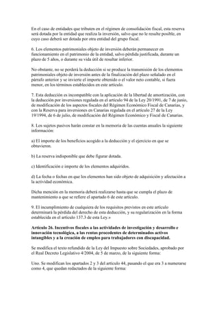 En el caso de entidades que tributen en el régimen de consolidación fiscal, esta reserva
será dotada por la entidad que realiza la inversión, salvo que no le resulte posible, en
cuyo caso deberá ser dotada por otra entidad del grupo fiscal.
6. Los elementos patrimoniales objeto de inversión deberán permanecer en
funcionamiento en el patrimonio de la entidad, salvo pérdida justificada, durante un
plazo de 5 años, o durante su vida útil de resultar inferior.
No obstante, no se perderá la deducción si se produce la transmisión de los elementos
patrimoniales objeto de inversión antes de la finalización del plazo señalado en el
párrafo anterior y se invierte el importe obtenido o el valor neto contable, si fuera
menor, en los términos establecidos en este artículo.
7. Esta deducción es incompatible con la aplicación de la libertad de amortización, con
la deducción por inversiones regulada en el artículo 94 de la Ley 20/1991, de 7 de junio,
de modificación de los aspectos fiscales del Régimen Económico Fiscal de Canarias, y
con la Reserva para inversiones en Canarias regulada en el artículo 27 de la Ley
19/1994, de 6 de julio, de modificación del Régimen Económico y Fiscal de Canarias.
8. Los sujetos pasivos harán constar en la memoria de las cuentas anuales la siguiente
información:
a) El importe de los beneficios acogido a la deducción y el ejercicio en que se
obtuvieron.
b) La reserva indisponible que debe figurar dotada.
c) Identificación e importe de los elementos adquiridos.
d) La fecha o fechas en que los elementos han sido objeto de adquisición y afectación a
la actividad económica.
Dicha mención en la memoria deberá realizarse hasta que se cumpla el plazo de
mantenimiento a que se refiere el apartado 6 de este artículo.
9. El incumplimiento de cualquiera de los requisitos previstos en este artículo
determinará la pérdida del derecho de esta deducción, y su regularización en la forma
establecida en el artículo 137.3 de esta Ley.»
Artículo 26. Incentivos fiscales a las actividades de investigación y desarrollo e
innovación tecnológica, a las rentas procedentes de determinados activos
intangibles y a la creación de empleo para trabajadores con discapacidad.
Se modifica el texto refundido de la Ley del Impuesto sobre Sociedades, aprobado por
el Real Decreto Legislativo 4/2004, de 5 de marzo, de la siguiente forma:
Uno. Se modifican los apartados 2 y 3 del artículo 44, pasando el que era 3 a numerarse
como 4, que quedan redactados de la siguiente forma:
 