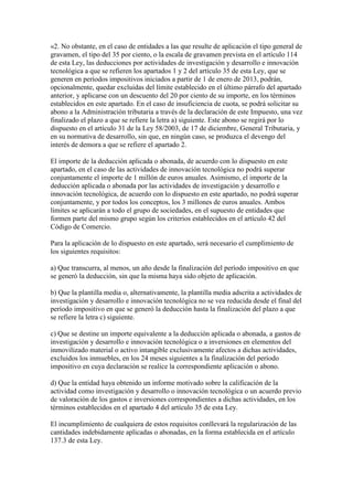 «2. No obstante, en el caso de entidades a las que resulte de aplicación el tipo general de
gravamen, el tipo del 35 por ciento, o la escala de gravamen prevista en el artículo 114
de esta Ley, las deducciones por actividades de investigación y desarrollo e innovación
tecnológica a que se refieren los apartados 1 y 2 del artículo 35 de esta Ley, que se
generen en períodos impositivos iniciados a partir de 1 de enero de 2013, podrán,
opcionalmente, quedar excluidas del límite establecido en el último párrafo del apartado
anterior, y aplicarse con un descuento del 20 por ciento de su importe, en los términos
establecidos en este apartado. En el caso de insuficiencia de cuota, se podrá solicitar su
abono a la Administración tributaria a través de la declaración de este Impuesto, una vez
finalizado el plazo a que se refiere la letra a) siguiente. Este abono se regirá por lo
dispuesto en el artículo 31 de la Ley 58/2003, de 17 de diciembre, General Tributaria, y
en su normativa de desarrollo, sin que, en ningún caso, se produzca el devengo del
interés de demora a que se refiere el apartado 2.
El importe de la deducción aplicada o abonada, de acuerdo con lo dispuesto en este
apartado, en el caso de las actividades de innovación tecnológica no podrá superar
conjuntamente el importe de 1 millón de euros anuales. Asimismo, el importe de la
deducción aplicada o abonada por las actividades de investigación y desarrollo e
innovación tecnológica, de acuerdo con lo dispuesto en este apartado, no podrá superar
conjuntamente, y por todos los conceptos, los 3 millones de euros anuales. Ambos
límites se aplicarán a todo el grupo de sociedades, en el supuesto de entidades que
formen parte del mismo grupo según los criterios establecidos en el artículo 42 del
Código de Comercio.
Para la aplicación de lo dispuesto en este apartado, será necesario el cumplimiento de
los siguientes requisitos:
a) Que transcurra, al menos, un año desde la finalización del período impositivo en que
se generó la deducción, sin que la misma haya sido objeto de aplicación.
b) Que la plantilla media o, alternativamente, la plantilla media adscrita a actividades de
investigación y desarrollo e innovación tecnológica no se vea reducida desde el final del
período impositivo en que se generó la deducción hasta la finalización del plazo a que
se refiere la letra c) siguiente.
c) Que se destine un importe equivalente a la deducción aplicada o abonada, a gastos de
investigación y desarrollo e innovación tecnológica o a inversiones en elementos del
inmovilizado material o activo intangible exclusivamente afectos a dichas actividades,
excluidos los inmuebles, en los 24 meses siguientes a la finalización del período
impositivo en cuya declaración se realice la correspondiente aplicación o abono.
d) Que la entidad haya obtenido un informe motivado sobre la calificación de la
actividad como investigación y desarrollo o innovación tecnológica o un acuerdo previo
de valoración de los gastos e inversiones correspondientes a dichas actividades, en los
términos establecidos en el apartado 4 del artículo 35 de esta Ley.
El incumplimiento de cualquiera de estos requisitos conllevará la regularización de las
cantidades indebidamente aplicadas o abonadas, en la forma establecida en el artículo
137.3 de esta Ley.
 
