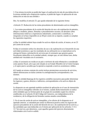 3. Una misma inversión no podrá dar lugar a la aplicación de más de una deducción en
la misma entidad salvo disposición expresa, ni podrá dar lugar a la aplicación de una
deducción en más de una entidad.»
Dos. Se modifica el artículo 23, que queda redactado de la siguiente forma:
«Artículo 23. Reducción de las rentas procedentes de determinados activos intangibles.
1. Las rentas procedentes de la cesión del derecho de uso o de explotación de patentes,
dibujos o modelos, planos, fórmulas o procedimientos secretos, de derechos sobre
informaciones relativas a experiencias industriales, comerciales o científicas, se
integrarán en la base imponible en un 40 por ciento de su importe, cuando se cumplan
los siguientes requisitos:
a) Que la entidad cedente haya creado los activos objeto de cesión, al menos, en un 25
por ciento de su coste.
b) Que el cesionario utilice los derechos de uso o de explotación en el desarrollo de una
actividad económica y que los resultados de esa utilización no se materialicen en la
entrega de bienes o prestación de servicios por el cesionario que generen gastos
fiscalmente deducibles en la entidad cedente, siempre que, en este último caso, dicha
entidad esté vinculada con el cesionario.
c) Que el cesionario no resida en un país o territorio de nula tributación o considerado
como paraíso fiscal, salvo que esté situado en un Estado Miembro de la Unión Europea
y el sujeto pasivo acredite que la operativa responde a motivos económicos válidos.
d) Cuando un mismo contrato de cesión incluya prestaciones accesorias de servicios,
deberá diferenciarse en dicho contrato la contraprestación correspondiente a los
mismos.
e) Que la entidad disponga de los registros contables necesarios para poder determinar
los ingresos y gastos, directos e indirectos, correspondientes a los activos objeto de
cesión.
Lo dispuesto en este apartado también resultará de aplicación en el caso de transmisión
de los activos intangibles referidos en el mismo, cuando dicha transmisión se realice
entre entidades que no formen parte de un grupo de sociedades según los criterios
establecidos en el artículo 42 del Código de Comercio, con independencia de la
residencia y de la obligación de formular cuentas anuales consolidadas.
2. En el caso de cesión de activos intangibles, a los efectos de lo dispuesto en el
apartado anterior, se entenderá por rentas la diferencia positiva entre los ingresos del
ejercicio procedentes de la cesión del derecho de uso o de explotación de los activos, y
las cantidades que sean deducidas en el mismo por aplicación de los artículos 11.4 ó
12.7 de esta Ley, por deterioros, y por aquellos gastos del ejercicio directamente
relacionados con el activo cedido.
 