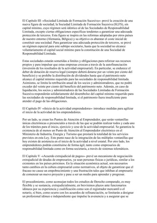 El Capítulo III -«Sociedad Limitada de Formación Sucesiva»- prevé la creación de una
nueva figura de sociedad, la Sociedad Limitada de Formación Sucesiva (SLFS), sin
capital mínimo, cuyo régimen será idéntico al de las Sociedades de Responsabilidad
Limitada, excepto ciertas obligaciones específicas tendentes a garantizar una adecuada
protección de terceros. Esta figura se inspira en las reformas adoptadas por otros países
de nuestro entorno (Alemania, Bélgica) y su objetivo es abaratar el coste inicial de
constituir una sociedad. Para garantizar una adecuada protección de terceros, se prevé
un régimen especial para este subtipo societario, hasta que la sociedad no alcance
voluntariamente el capital social mínimo para la constitución de una Sociedad de
Responsabilidad Limitada.
Estas sociedades estarán sometidas a límites y obligaciones para reforzar sus recursos
propios y para impulsar que estas empresas crezcan a través de la autofinanciación
(inversión de los resultados de la actividad empresarial). En particular, se endurece el
deber de dotación de reserva legal (siempre deberá dotarse por un veinte por ciento del
beneficio) y se prohíbe la distribución de dividendos hasta que el patrimonio neto
alcance el capital mínimo requerido para las sociedades de responsabilidad limitada.
Asimismo, se limita la retribución anual de los socios y administradores, que no podrá
exceder del veinte por ciento del beneficio del patrimonio neto. Además, en caso de
liquidación, los socios y administradores de las Sociedades Limitadas de Formación
Sucesiva responderán solidariamente del desembolso del capital mínimo requerido para
las sociedades de responsabilidad limitada, si el patrimonio fuera insuficiente para
atender el pago de las obligaciones.
El Capítulo IV -«Inicio de la actividad emprendedora»- introduce medidas para agilizar
el inicio de la actividad de los emprendedores.
Por un lado, se crean los Puntos de Atención al Emprendedor, que serán ventanillas
únicas electrónicas o presenciales a través de las que se podrán realizar todos y cada uno
de los trámites para el inicio, ejercicio y cese de la actividad empresarial. Se garantiza la
existencia de al menos un Punto de Atención al Emprendedor electrónico en el
Ministerio de Industria, Energía y Turismo que prestará la totalidad de los servicios
previstos en esta Ley. Este punto nace de la integración de las múltiples ventanillas que
hoy existen de asistencia en el inicio de la actividad a nivel estatal. Por otro lado, los
emprendedores podrán constituirse de forma ágil, tanto como empresarios de
responsabilidad limitada como en forma societaria, a través de sistemas telemáticos.
El Capítulo V -«Acuerdo extrajudicial de pagos»- prevé un mecanismo de negociación
extrajudicial de deudas de empresarios, ya sean personas físicas o jurídicas, similar a los
existentes en los países próximos. En la situación económica actual, son necesarios
tanto cambios en la cultura empresarial como normativos, al objeto de garantizar que el
fracaso no cause un empobrecimiento y una frustración tales que inhiban al empresario
de comenzar un nuevo proyecto y pase a ser un medio para aprender y progresar.
El procedimiento, como aconsejan todos los estudios de Derecho comparado, es muy
flexible y se sustancia, extrajudicialmente, en brevísimos plazos ante funcionarios
idóneos por su experiencia y cualificación como son el registrador mercantil o el
notario, si bien, como ocurre con los acuerdos de refinanciación, se limitarán a designar
un profesional idóneo e independiente que impulse la avenencia y a asegurar que se
 