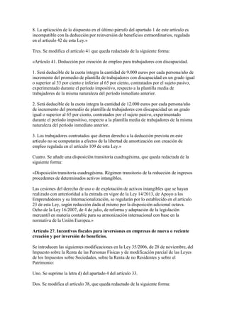 8. La aplicación de lo dispuesto en el último párrafo del apartado 1 de este artículo es
incompatible con la deducción por reinversión de beneficios extraordinarios, regulada
en el artículo 42 de esta Ley.»
Tres. Se modifica el artículo 41 que queda redactado de la siguiente forma:
«Artículo 41. Deducción por creación de empleo para trabajadores con discapacidad.
1. Será deducible de la cuota íntegra la cantidad de 9.000 euros por cada persona/año de
incremento del promedio de plantilla de trabajadores con discapacidad en un grado igual
o superior al 33 por ciento e inferior al 65 por ciento, contratados por el sujeto pasivo,
experimentado durante el período impositivo, respecto a la plantilla media de
trabajadores de la misma naturaleza del período inmediato anterior.
2. Será deducible de la cuota íntegra la cantidad de 12.000 euros por cada persona/año
de incremento del promedio de plantilla de trabajadores con discapacidad en un grado
igual o superior al 65 por ciento, contratados por el sujeto pasivo, experimentado
durante el período impositivo, respecto a la plantilla media de trabajadores de la misma
naturaleza del período inmediato anterior.
3. Los trabajadores contratados que dieran derecho a la deducción prevista en este
artículo no se computarán a efectos de la libertad de amortización con creación de
empleo regulada en el artículo 109 de esta Ley.»
Cuatro. Se añade una disposición transitoria cuadragésima, que queda redactada de la
siguiente forma:
«Disposición transitoria cuadragésima. Régimen transitorio de la reducción de ingresos
procedentes de determinados activos intangibles.
Las cesiones del derecho de uso o de explotación de activos intangibles que se hayan
realizado con anterioridad a la entrada en vigor de la Ley 14/2013, de Apoyo a los
Emprendedores y su Internacionalización, se regularán por lo establecido en el artículo
23 de esta Ley, según redacción dada al mismo por la disposición adicional octava.
Ocho de la Ley 16/2007, de 4 de julio, de reforma y adaptación de la legislación
mercantil en materia contable para su armonización internacional con base en la
normativa de la Unión Europea.»
Artículo 27. Incentivos fiscales para inversiones en empresas de nueva o reciente
creación y por inversión de beneficios.
Se introducen las siguientes modificaciones en la Ley 35/2006, de 28 de noviembre, del
Impuesto sobre la Renta de las Personas Físicas y de modificación parcial de las Leyes
de los Impuestos sobre Sociedades, sobre la Renta de no Residentes y sobre el
Patrimonio:
Uno. Se suprime la letra d) del apartado 4 del artículo 33.
Dos. Se modifica el artículo 38, que queda redactado de la siguiente forma:
 
