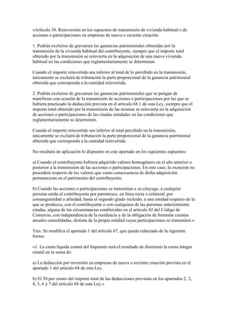 «Artículo 38. Reinversión en los supuestos de transmisión de vivienda habitual o de
acciones o participaciones en empresas de nueva o reciente creación.
1. Podrán excluirse de gravamen las ganancias patrimoniales obtenidas por la
transmisión de la vivienda habitual del contribuyente, siempre que el importe total
obtenido por la transmisión se reinvierta en la adquisición de una nueva vivienda
habitual en las condiciones que reglamentariamente se determinen.
Cuando el importe reinvertido sea inferior al total de lo percibido en la transmisión,
únicamente se excluirá de tributación la parte proporcional de la ganancia patrimonial
obtenida que corresponda a la cantidad reinvertida.
2. Podrán excluirse de gravamen las ganancias patrimoniales que se pongan de
manifiesto con ocasión de la transmisión de acciones o participaciones por las que se
hubiera practicado la deducción prevista en el artículo 68.1 de esta Ley, siempre que el
importe total obtenido por la transmisión de las mismas se reinvierta en la adquisición
de acciones o participaciones de las citadas entidades en las condiciones que
reglamentariamente se determinen.
Cuando el importe reinvertido sea inferior al total percibido en la transmisión,
únicamente se excluirá de tributación la parte proporcional de la ganancia patrimonial
obtenida que corresponda a la cantidad reinvertida.
No resultará de aplicación lo dispuesto en este apartado en los siguientes supuestos:
a) Cuando el contribuyente hubiera adquirido valores homogéneos en el año anterior o
posterior a la transmisión de las acciones o participaciones. En este caso, la exención no
procederá respecto de los valores que como consecuencia de dicha adquisición
permanezcan en el patrimonio del contribuyente.
b) Cuando las acciones o participaciones se transmitan a su cónyuge, a cualquier
persona unida al contribuyente por parentesco, en línea recta o colateral, por
consanguinidad o afinidad, hasta el segundo grado incluido, a una entidad respecto de la
que se produzca, con el contribuyente o con cualquiera de las personas anteriormente
citadas, alguna de las circunstancias establecidas en el artículo 42 del Código de
Comercio, con independencia de la residencia y de la obligación de formular cuentas
anuales consolidadas, distinta de la propia entidad cuyas participaciones se transmiten.»
Tres. Se modifica el apartado 1 del artículo 67, que queda redactado de la siguiente
forma:
«1. La cuota líquida estatal del Impuesto será el resultado de disminuir la cuota íntegra
estatal en la suma de:
a) La deducción por inversión en empresas de nueva o reciente creación prevista en el
apartado 1 del artículo 68 de esta Ley.
b) El 50 por ciento del importe total de las deducciones previstas en los apartados 2, 3,
4, 5, 6 y 7 del artículo 68 de esta Ley.»
 