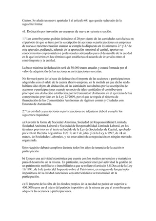 Cuatro. Se añade un nuevo apartado 1 al artículo 68, que queda redactado de la
siguiente forma:
«1. Deducción por inversión en empresas de nueva o reciente creación.
1.º Los contribuyentes podrán deducirse el 20 por ciento de las cantidades satisfechas en
el período de que se trate por la suscripción de acciones o participaciones en empresas
de nueva o reciente creación cuando se cumpla lo dispuesto en los números 2.º y 3.º de
este apartado, pudiendo, además de la aportación temporal al capital, aportar sus
conocimientos empresariales o profesionales adecuados para el desarrollo de la entidad
en la que invierten en los términos que establezca el acuerdo de inversión entre el
contribuyente y la entidad.
La base máxima de deducción será de 50.000 euros anuales y estará formada por el
valor de adquisición de las acciones o participaciones suscritas.
No formará parte de la base de deducción el importe de las acciones o participaciones
adquiridas con el saldo de la cuenta ahorro-empresa, en la medida en que dicho saldo
hubiera sido objeto de deducción, ni las cantidades satisfechas por la suscripción de
acciones o participaciones cuando respecto de tales cantidades el contribuyente
practique una deducción establecida por la Comunidad Autónoma en el ejercicio de las
competencias previstas en la Ley 22/2009, por el que se regula el sistema de
financiación de las Comunidades Autónomas de régimen común y Ciudades con
Estatuto de Autonomía.
2.º La entidad cuyas acciones o participaciones se adquieran deberá cumplir los
siguientes requisitos:
a) Revestir la forma de Sociedad Anónima, Sociedad de Responsabilidad Limitada,
Sociedad Anónima Laboral o Sociedad de Responsabilidad Limitada Laboral, en los
términos previstos en el texto refundido de la Ley de Sociedades de Capital, aprobado
por el Real Decreto Legislativo 1/2010, de 2 de julio, y en la Ley 4/1997, de 24 de
marzo, de Sociedades Laborales, y no estar admitida a negociación en ningún mercado
organizado.
Este requisito deberá cumplirse durante todos los años de tenencia de la acción o
participación.
b) Ejercer una actividad económica que cuente con los medios personales y materiales
para el desarrollo de la misma. En particular, no podrá tener por actividad la gestión de
un patrimonio mobiliario o inmobiliario a que se refiere el artículo 4.8.Dos.a) de la Ley
19/1991, de 6 de junio, del Impuesto sobre el Patrimonio, en ninguno de los períodos
impositivos de la entidad concluidos con anterioridad a la transmisión de la
participación.
c) El importe de la cifra de los fondos propios de la entidad no podrá ser superior a
400.000 euros en el inicio del período impositivo de la misma en que el contribuyente
adquiera las acciones o participaciones.
 