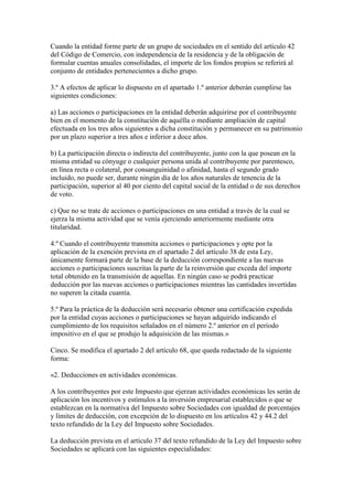 Cuando la entidad forme parte de un grupo de sociedades en el sentido del artículo 42
del Código de Comercio, con independencia de la residencia y de la obligación de
formular cuentas anuales consolidadas, el importe de los fondos propios se referirá al
conjunto de entidades pertenecientes a dicho grupo.
3.º A efectos de aplicar lo dispuesto en el apartado 1.º anterior deberán cumplirse las
siguientes condiciones:
a) Las acciones o participaciones en la entidad deberán adquirirse por el contribuyente
bien en el momento de la constitución de aquélla o mediante ampliación de capital
efectuada en los tres años siguientes a dicha constitución y permanecer en su patrimonio
por un plazo superior a tres años e inferior a doce años.
b) La participación directa o indirecta del contribuyente, junto con la que posean en la
misma entidad su cónyuge o cualquier persona unida al contribuyente por parentesco,
en línea recta o colateral, por consanguinidad o afinidad, hasta el segundo grado
incluido, no puede ser, durante ningún día de los años naturales de tenencia de la
participación, superior al 40 por ciento del capital social de la entidad o de sus derechos
de voto.
c) Que no se trate de acciones o participaciones en una entidad a través de la cual se
ejerza la misma actividad que se venía ejerciendo anteriormente mediante otra
titularidad.
4.º Cuando el contribuyente transmita acciones o participaciones y opte por la
aplicación de la exención prevista en el apartado 2 del artículo 38 de esta Ley,
únicamente formará parte de la base de la deducción correspondiente a las nuevas
acciones o participaciones suscritas la parte de la reinversión que exceda del importe
total obtenido en la transmisión de aquellas. En ningún caso se podrá practicar
deducción por las nuevas acciones o participaciones mientras las cantidades invertidas
no superen la citada cuantía.
5.º Para la práctica de la deducción será necesario obtener una certificación expedida
por la entidad cuyas acciones o participaciones se hayan adquirido indicando el
cumplimiento de los requisitos señalados en el número 2.º anterior en el período
impositivo en el que se produjo la adquisición de las mismas.»
Cinco. Se modifica el apartado 2 del artículo 68, que queda redactado de la siguiente
forma:
«2. Deducciones en actividades económicas.
A los contribuyentes por este Impuesto que ejerzan actividades económicas les serán de
aplicación los incentivos y estímulos a la inversión empresarial establecidos o que se
establezcan en la normativa del Impuesto sobre Sociedades con igualdad de porcentajes
y límites de deducción, con excepción de lo dispuesto en los artículos 42 y 44.2 del
texto refundido de la Ley del Impuesto sobre Sociedades.
La deducción prevista en el artículo 37 del texto refundido de la Ley del Impuesto sobre
Sociedades se aplicará con las siguientes especialidades:
 
