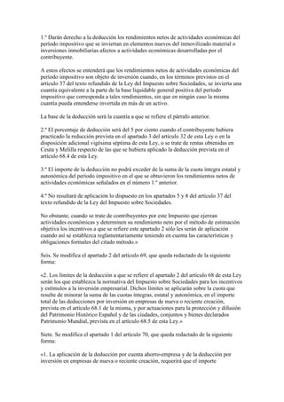 1.º Darán derecho a la deducción los rendimientos netos de actividades económicas del
período impositivo que se inviertan en elementos nuevos del inmovilizado material o
inversiones inmobiliarias afectos a actividades económicas desarrolladas por el
contribuyente.
A estos efectos se entenderá que los rendimientos netos de actividades económicas del
período impositivo son objeto de inversión cuando, en los términos previstos en el
artículo 37 del texto refundido de la Ley del Impuesto sobre Sociedades, se invierta una
cuantía equivalente a la parte de la base liquidable general positiva del período
impositivo que corresponda a tales rendimientos, sin que en ningún caso la misma
cuantía pueda entenderse invertida en más de un activo.
La base de la deducción será la cuantía a que se refiere el párrafo anterior.
2.º El porcentaje de deducción será del 5 por ciento cuando el contribuyente hubiera
practicado la reducción prevista en el apartado 3 del artículo 32 de esta Ley o en la
disposición adicional vigésima séptima de esta Ley, o se trate de rentas obtenidas en
Ceuta y Melilla respecto de las que se hubiera aplicado la deducción prevista en el
artículo 68.4 de esta Ley.
3.º El importe de la deducción no podrá exceder de la suma de la cuota íntegra estatal y
autonómica del período impositivo en el que se obtuvieron los rendimientos netos de
actividades económicas señalados en el número 1.º anterior.
4.º No resultará de aplicación lo dispuesto en los apartados 5 y 8 del artículo 37 del
texto refundido de la Ley del Impuesto sobre Sociedades.
No obstante, cuando se trate de contribuyentes por este Impuesto que ejerzan
actividades económicas y determinen su rendimiento neto por el método de estimación
objetiva los incentivos a que se refiere este apartado 2 sólo les serán de aplicación
cuando así se establezca reglamentariamente teniendo en cuenta las características y
obligaciones formales del citado método.»
Seis. Se modifica el apartado 2 del artículo 69, que queda redactado de la siguiente
forma:
«2. Los límites de la deducción a que se refiere el apartado 2 del artículo 68 de esta Ley
serán los que establezca la normativa del Impuesto sobre Sociedades para los incentivos
y estímulos a la inversión empresarial. Dichos límites se aplicarán sobre la cuota que
resulte de minorar la suma de las cuotas íntegras, estatal y autonómica, en el importe
total de las deducciones por inversión en empresas de nueva o reciente creación,
prevista en el artículo 68.1 de la misma, y por actuaciones para la protección y difusión
del Patrimonio Histórico Español y de las ciudades, conjuntos y bienes declarados
Patrimonio Mundial, prevista en el artículo 68.5 de esta Ley.»
Siete. Se modifica el apartado 1 del artículo 70, que queda redactado de la siguiente
forma:
«1. La aplicación de la deducción por cuenta ahorro-empresa y de la deducción por
inversión en empresas de nueva o reciente creación, requerirá que el importe
 