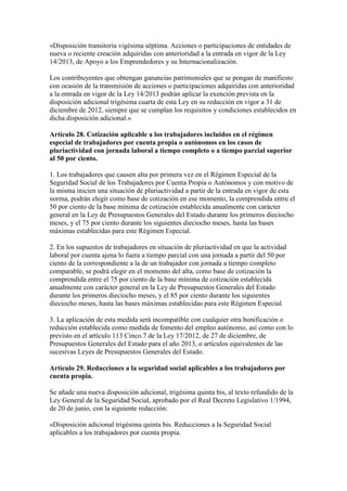 «Disposición transitoria vigésima séptima. Acciones o participaciones de entidades de
nueva o reciente creación adquiridas con anterioridad a la entrada en vigor de la Ley
14/2013, de Apoyo a los Emprendedores y su Internacionalización.
Los contribuyentes que obtengan ganancias patrimoniales que se pongan de manifiesto
con ocasión de la transmisión de acciones o participaciones adquiridas con anterioridad
a la entrada en vigor de la Ley 14/2013 podrán aplicar la exención prevista en la
disposición adicional trigésima cuarta de esta Ley en su redacción en vigor a 31 de
diciembre de 2012, siempre que se cumplan los requisitos y condiciones establecidos en
dicha disposición adicional.»
Artículo 28. Cotización aplicable a los trabajadores incluidos en el régimen
especial de trabajadores por cuenta propia o autónomos en los casos de
pluriactividad con jornada laboral a tiempo completo o a tiempo parcial superior
al 50 por ciento.
1. Los trabajadores que causen alta por primera vez en el Régimen Especial de la
Seguridad Social de los Trabajadores por Cuenta Propia o Autónomos y con motivo de
la misma inicien una situación de pluriactividad a partir de la entrada en vigor de esta
norma, podrán elegir como base de cotización en ese momento, la comprendida entre el
50 por ciento de la base mínima de cotización establecida anualmente con carácter
general en la Ley de Presupuestos Generales del Estado durante los primeros dieciocho
meses, y el 75 por ciento durante los siguientes dieciocho meses, hasta las bases
máximas establecidas para este Régimen Especial.
2. En los supuestos de trabajadores en situación de pluriactividad en que la actividad
laboral por cuenta ajena lo fuera a tiempo parcial con una jornada a partir del 50 por
ciento de la correspondiente a la de un trabajador con jornada a tiempo completo
comparable, se podrá elegir en el momento del alta, como base de cotización la
comprendida entre el 75 por ciento de la base mínima de cotización establecida
anualmente con carácter general en la Ley de Presupuestos Generales del Estado
durante los primeros dieciocho meses, y el 85 por ciento durante los siguientes
dieciocho meses, hasta las bases máximas establecidas para este Régimen Especial.
3. La aplicación de esta medida será incompatible con cualquier otra bonificación o
reducción establecida como medida de fomento del empleo autónomo, así como con lo
previsto en el artículo 113 Cinco.7 de la Ley 17/2012, de 27 de diciembre, de
Presupuestos Generales del Estado para el año 2013, o artículos equivalentes de las
sucesivas Leyes de Presupuestos Generales del Estado.
Artículo 29. Reducciones a la seguridad social aplicables a los trabajadores por
cuenta propia.
Se añade una nueva disposición adicional, trigésima quinta bis, al texto refundido de la
Ley General de la Seguridad Social, aprobado por el Real Decreto Legislativo 1/1994,
de 20 de junio, con la siguiente redacción:
«Disposición adicional trigésima quinta bis. Reducciones a la Seguridad Social
aplicables a los trabajadores por cuenta propia.
 