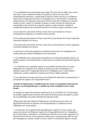 1. Los trabajadores por cuenta propia que tengan 30 o más años de edad y que causen
alta inicial o que no hubieran estado en situación de alta en los cinco años
inmediatamente anteriores, a contar desde la fecha de efectos del alta, en el Régimen
Especial de la Seguridad Social de los Trabajadores por Cuenta Propia o Autónomos,
podrán aplicarse las siguientes reducciones sobre la cuota por contingencias comunes,
siendo la cuota a reducir el resultado de aplicar a la base mínima de cotización que
corresponda el tipo mínimo de cotización vigente en cada momento, incluida la
incapacidad temporal, por un período máximo de 18 meses, según la siguiente escala:
a) Una reducción equivalente al 80 por ciento de la cuota durante los 6 meses
inmediatamente siguientes a la fecha de efectos del alta.
b) Una reducción equivalente al 50 por ciento de la cuota durante los 6 meses siguientes
al período señalado en la letra a).
c) Una reducción equivalente al 30 por ciento de la cuota durante los 6 meses siguientes
al período señalado en la letra b).
Lo previsto en el presente apartado no resultará de aplicación a los trabajadores por
cuenta propia que empleen trabajadores por cuenta ajena.
2. Los trabajadores por cuenta propia que opten por el sistema del apartado anterior, no
podrán acogerse a las bonificaciones y reducciones de la disposición adicional trigésima
quinta.
3. Lo dispuesto en los apartados anteriores será también de aplicación a los socios
trabajadores de Cooperativas de Trabajo Asociado que estén encuadrados en el
Régimen Especial de la Seguridad Social de los Trabajadores por Cuenta Propia o
Autónomos, cuando cumplan los requisitos previstos en dichos apartados.
4. Las reducciones de cuotas previstas en esta disposición adicional se soportarán por el
presupuesto de ingresos de la Seguridad Social.»
Artículo 30. Reducciones y bonificaciones de cuotas a la seguridad social para las
personas con discapacidad que se establezcan como trabajadores por cuenta
propia.
Se modifica la disposición adicional undécima de la Ley 45/2002, de 12 de diciembre,
de medidas urgentes para la reforma del sistema de protección por desempleo y mejora
de la ocupabilidad, que queda redactada del siguiente modo:
«Disposición adicional undécima. Reducciones y bonificaciones de cuotas a la
Seguridad Social para las personas con discapacidad que se establezcan como
trabajadores por cuenta propia.
1. Las personas con un grado de discapacidad igual o superior al 33 por ciento, que
causen alta inicial en el Régimen Especial de la Seguridad Social de los Trabajadores
por Cuenta Propia o Autónomos, se beneficiarán, durante los cinco años siguientes a la
fecha de efectos del alta, de las siguientes reducciones y bonificaciones sobre la cuota
por contingencias comunes, siendo la cuota a reducir el resultado de aplicar a la base
 