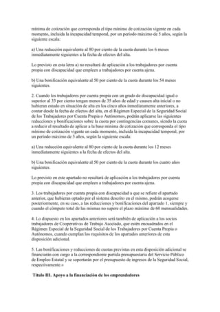 mínima de cotización que corresponda el tipo mínimo de cotización vigente en cada
momento, incluida la incapacidad temporal, por un período máximo de 5 años, según la
siguiente escala:
a) Una reducción equivalente al 80 por ciento de la cuota durante los 6 meses
inmediatamente siguientes a la fecha de efectos del alta.
Lo previsto en esta letra a) no resultará de aplicación a los trabajadores por cuenta
propia con discapacidad que empleen a trabajadores por cuenta ajena.
b) Una bonificación equivalente al 50 por ciento de la cuota durante los 54 meses
siguientes.
2. Cuando los trabajadores por cuenta propia con un grado de discapacidad igual o
superior al 33 por ciento tengan menos de 35 años de edad y causen alta inicial o no
hubieran estado en situación de alta en los cinco años inmediatamente anteriores, a
contar desde la fecha de efectos del alta, en el Régimen Especial de la Seguridad Social
de los Trabajadores por Cuenta Propia o Autónomos, podrán aplicarse las siguientes
reducciones y bonificaciones sobre la cuota por contingencias comunes, siendo la cuota
a reducir el resultado de aplicar a la base mínima de cotización que corresponda el tipo
mínimo de cotización vigente en cada momento, incluida la incapacidad temporal, por
un período máximo de 5 años, según la siguiente escala:
a) Una reducción equivalente al 80 por ciento de la cuota durante los 12 meses
inmediatamente siguientes a la fecha de efectos del alta.
b) Una bonificación equivalente al 50 por ciento de la cuota durante los cuatro años
siguientes.
Lo previsto en este apartado no resultará de aplicación a los trabajadores por cuenta
propia con discapacidad que empleen a trabajadores por cuenta ajena.
3. Los trabajadores por cuenta propia con discapacidad a que se refiere el apartado
anterior, que hubieran optado por el sistema descrito en el mismo, podrán acogerse
posteriormente, en su caso, a las reducciones y bonificaciones del apartado 1, siempre y
cuando el cómputo total de las mismas no supere el plazo máximo de 60 mensualidades.
4. Lo dispuesto en los apartados anteriores será también de aplicación a los socios
trabajadores de Cooperativas de Trabajo Asociado, que estén encuadrados en el
Régimen Especial de la Seguridad Social de los Trabajadores por Cuenta Propia o
Autónomos, cuando cumplan los requisitos de los apartados anteriores de esta
disposición adicional.
5. Las bonificaciones y reducciones de cuotas previstas en esta disposición adicional se
financiarán con cargo a la correspondiente partida presupuestaria del Servicio Público
de Empleo Estatal y se soportarán por el presupuesto de ingresos de la Seguridad Social,
respectivamente.»
Título III. Apoyo a la financiación de los emprendedores
 