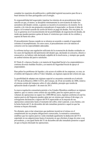 cumplan los requisitos de publicación y publicidad registral necesarios para llevar a
buen término los fines perseguidos con el arreglo.
Es responsabilidad del negociador impulsar los trámites de un procedimiento harto
sencillo en que, al menos, se discipline mínimamente la convocatoria de todos los
acreedores del deudor común, a quienes se incentiva la asistencia a la reunión. En la
reunión, a la vista de una propuesta avanzada por el negociador, se discute el plan de
pagos o el eventual acuerdo de cesión de bienes en pago de deudas. Por otra parte, la
Ley es generosa en el reconocimiento de las posibilidades de negociación de deudas, de
modo que pueden pactarse quitas de hasta el veinticinco por ciento de los créditos y
esperas de hasta tres años.
El procedimiento fracasa cuando no se alcanza un acuerdo o cuando el negociador
constata el incumplimiento. En estos casos, el procedimiento sirve de tránsito al
concurso con las especialidades adecuadas.
La reforma incluye una regulación suficiente de la exoneración de deudas residuales en
los casos de liquidación del patrimonio del deudor que, declarado en concurso, directo o
consecutivo, no hubiere sido declarado culpable de la insolvencia, y siempre que quede
un umbral mínimo del pasivo satisfecho.
El Título II -«Apoyos fiscales y en materia de Seguridad Social a los emprendedores»-
contiene diversas medidas fiscales y en materia de Seguridad Social de apoyo al
emprendedor.
Para paliar los problemas de liquidez y de acceso al crédito de las empresas, se crea, en
el ámbito del Impuesto sobre el Valor Añadido, un régimen especial del criterio de caja.
La posibilidad de adoptar este régimen especial se encuentra contenida en el artículo
167 bis de la Directiva 2006/112/CE, del Consejo, de 28 de noviembre de 2006, relativa
al sistema común del impuesto sobre el valor añadido, precepto que resulta de
aplicación desde el pasado 1 de enero de 2013.
La nueva regulación comunitaria permite a los Estados Miembros establecer un régimen
optativo, que se conoce como criterio de caja doble, para los sujetos pasivos cuyo
volumen de operaciones no supere los 2.000.000 de euros, régimen conforme al cual los
sujetos pasivos del Impuesto pueden optar por un sistema que retrasa el devengo y la
consiguiente declaración e ingreso del IVA repercutido en la mayoría de sus
operaciones comerciales hasta el momento del cobro, total o parcial, a sus clientes, con
la fecha límite del 31 de diciembre del año inmediato posterior a aquel en que las
mismas se hayan efectuado.
No obstante, para evitar situaciones que pudieran incentivar el retraso en el
cumplimiento de sus propias obligaciones comerciales, la normativa comunitaria
establece que los sujetos pasivos verán retardada igualmente la deducción del IVA
soportado en sus adquisiciones hasta el momento en que efectúen el pago de estas a sus
proveedores, y con igual límite del 31 de diciembre del año inmediato posterior a aquel
en que se hayan efectuado las operaciones.
 